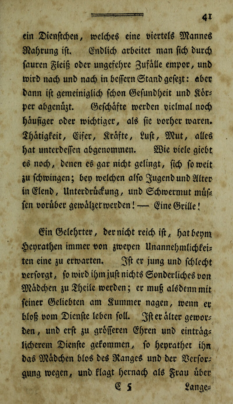 ein 2Mcnft(|)Cii, eine üieetei^ Sl^anncS 0Ja^cung ift, (Snt>tic^ arbeitet man ficb bureb fauren giei^ ober ungefe^ce empor, «nb mirb nach «nb nact) in bejfernStanbgefejt: aber bann ift gemeinigiieb f(^)on ©efunbbeit unb ^6r? per abgenüjt. ©efebafte »erben pieimai no($! häufiger ober »ii^tiger, al§ fie ooi'ber toaren. Sbatigfeit, ©fer, Grafte, Juft, S)?ut, aKeS hat unterbeffen abgenommen. SBie oieie giebt cö no^, benen eö gar nicht gelingt, ffeb fomeit ju febmingen; bep »eichen oifo ^ngenbunbSIIter in@Ienb , Unterbruefwng, tmb @cb»ermut muf« fen ooruber ge»a(jet'»erben I (^ine ©rille J ©n ©e{chrtep, berniiht reich ift, h^^thepm, |)ebrathen immer Pon j»epen Unannebmlicbfeis ten eine su er»arten. 3ft er jung unb fcblecbt perforgt, fo »irb ihm juft ni4>t$ ©onberlicheö oon fölabcben ju 3!beiie »erben; er mu§ aBbennmit feiner ©eliebten am Summer nagen, »enn er bloh »om ©ienfte leben foK. ge»or? ben, unb erft ju grbfferen unb eintrags lieberem |)ienfte gefommen, fo heprotbet ibn baö 9}lab^en bIo§ be§ IRange^ unb ber 33erfor; g,ung »egen, unb flagt herna^ o(^ ^rau über € i langes