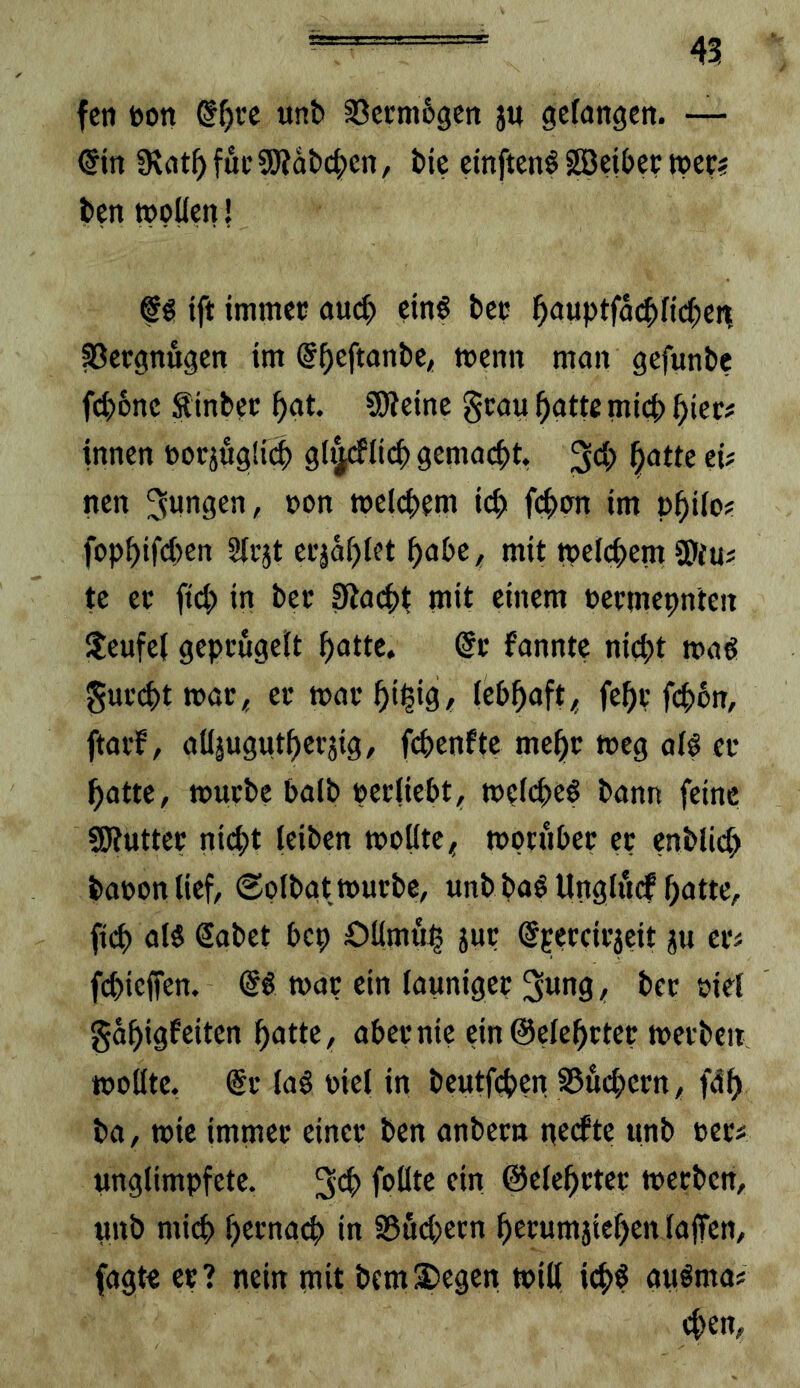 fen t>on a3ci;m6gcn ju geföttgen. — €in IRat^ fuc SOJabc^en, t>ic cinftcnö ^ei(>ec »ec? bcn wollen! f g tft immep auc^ etnö bec ^auptfäcbficl)ert Vergnügen im @^eftanbe, wenn man gefunbe f(^)5ne Sinbec ^at. 5Weine gcau ^atte micb ^tec? innen oorjögli(|) gl^rflicb gemacht, 34) ^oWe eU nen welchem icb fi^crn im p^iio? fopf)if(i)en Slejt ei'äaf)Iet ^abe, mit welchem SDtuj te ec fiep in bec 0ia(^)i mit einem oeemepnten ;teufe( gepcugelt patte, @c fannte niept wa^ Suc(^)twac< ec waepi^ig^ (cPpaft< fepc fepon, ftaef, alläugutpecjig, fepenfte mepc weg al§ ec patte, wuebe baib pecliePt, w?(cpe§ bann feine SJiuttec ni(pt (eiben wollte< wocubec ec enblicp baoonlief, @olbat wuebe, unb ba§ Unglitcf patte, fiep al$ Sabet bep Oümuj^ juc ©pecciejeit gu ec^ fepieffen. €« wac ein launigec 3wng, bec oiei gapigfeiten patte, abeenie ein@elepctec weeben wollte. @c (a§ oiel in beutfepen S5ucpccn, fdp ba, wie immec einec ben anbecn nerftc «nb oec? imglimpfete. f'^ötc ein ©elepctec weeben, «nb miep pecnai^ in Sßudjecn pecumgiepen lajTen, fagte ec? nein mit bem^egen will i(p$ auöma# epen.