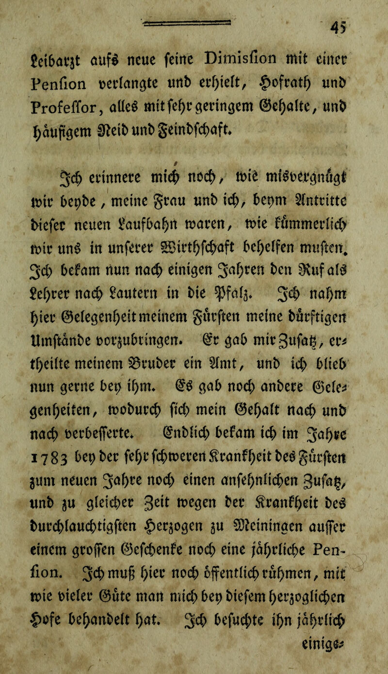 Jeibauät öuf§ neue feine Dimisfion mit cinec Penfion »eclangte urtb etf)ieft, |)ofwt^ unb Profeffor, flüeö mitfe^egecingem ©e^altc, unb ^aupgem 0teibunbSeinbfcbnft. t 5«^ cfinnecc ml^ no0^ mie miöuefgnfigt mic bepbc / meine genu unb id), bepm Sfnteitte biefec neuen i*aufbof>rt waren/ wie ffimmertieb wie unö in unfecer ®iüt^fc|>aft befjeffen muften, befam rtun mtS) einigen 3;af)tcn ben 9tuf ald Beßrer nod) lautern in bic ^fafs. 3^ ^iei* @e(egenf)eit meinem giitften meine bäcftigcn Umftärtbc »ofjubtingen. @t: gab mieSufuß/ cr< tßeiite meinem ^vubec ein STmt, unb icb blieb nun gerne bep ißm. gab no(^ anbete ©elea genßeiten, moburdi fid> mein ©eßalt nad unb nach »erbeffertev ©nblid) befam id im 1783 bep ber feßr fdweren S!ranfßeit bcö durften gum neuen nod einen anfeßnliden gufuß/ unb ju gleider Seit wegen ber ^ranfßcit be# burdlaudtigften |)eräogen ju Sieiningen aujfcr einem grojfen ©efdenfe nod eine jaßrlidc Pen- fion. 3d>ni«§ ßier nod bffentlidrußmen, mit wie uieler @ute man mid; bep biefem ßerjogliden ^ofe be^anbelt ßat. 3eb befudte ißn ja^rlid einige#