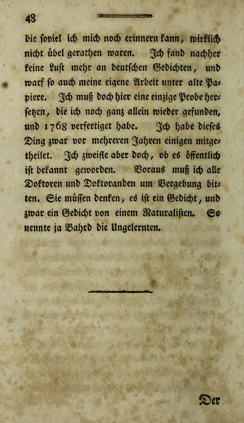 fctc fofttet mi(^> no(^ cftnneunfdnn, ni(^t 6bc{ gerätsen »acen. na(^f;ec feine ?uft mei)c an beutfc^cn ©ebid^ten, «nb tt>acf fo auc|) meine eigene Slcbeit untec aite ^a# piece. muß bod» ^iec eine einjige ^cobe ^eti feigen, bie ic^ noc^ ganj allein miebee gefunben, tinb 1768 »ecfectiget ^abe. 3<^> 2)ing jtuac uoc me^eeeen 3u^>i’en einigen mitgc# t^eilct 3*^ jweifTc aber bod?, ob eö bffentlicb ift bcfannt gcmocben. SSocauö muß id) alle 2)oftoren unb 2)oftocanbcn um SSecgebung bit# ten. 6ie muffen bcnfen, cö ift ein @ebid)t, unb jmac ein @ebid;t oon einem Siatucaliften, 60 nennte ja ^af^tb bie Ungelecnten.