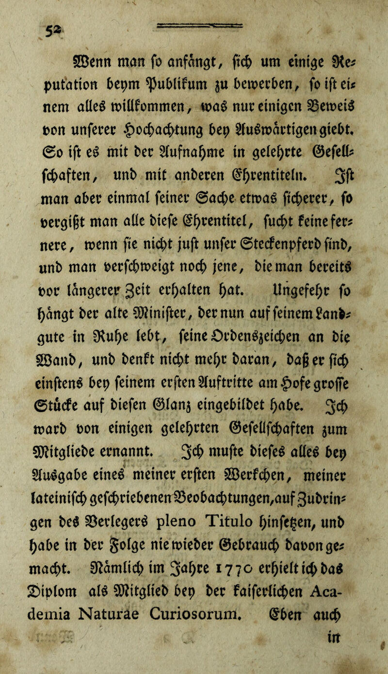 5* ■ Sßcntt man fo onfängt, um einige 0tc# pufatton bepm ^u&lifum ju bemeeben, foiftet« nem aüeS »iüfommen, wa§ nuc einigen S5ett»ei3 »on unfcrcc |)o4>a(|>^tung bep Sfuömactigcngiebt, @0 ift eö mit ber Hufna^me in gelehrte @efel(# f(^>aftcn, unb mit anbecen ©^centitelii. man abec einmal feinet ©adje etroaö ftd)eret:/ f» eeegißt man alle biefe S^centitcl, fuc^)t feine fee# nere, wenn fte nic^t juft unfec ©teefenpferb finb, unb man »erfc^meigt noci) jene, bieman bereite not langecet ec^alten ^at. Ungefe|)c fo l^angt bet alte CDiiniftec, bet nun auf feinem fanb# gute in Üiu^e lebt, feine Ofben^ä^icben an bie §EBanb, unb benft nic^t me^c baran, baßecfic^ einften^ bep feinem erftenSlufteitte am|)ofegcojfe ©tuefe auf biefen ©lanj eingebilbet ^abe. toacb non einigen gelehrten @efelifc^)aften jum SOlitgliebe ernannt. i>tefe§ alleö bep Slu^gabe eineg meinet etften 3Betfci)en, meinet lateinifef) gefc^tiebenen1Scoba(^tungen,auf 3ubtin* gen beg 33etlcgetg pleno Titulo l^infe^en, unb ^abe in bet ^olge niemiebet ©ebtauc^ baoonge# macf)t. gjdmti(^ im 1770 erhielt ic^ bag 2)iplom aig SKitglieb bep bet faifetlic^en Aca- demia Naturae Curiosorum. @ben auc^ in