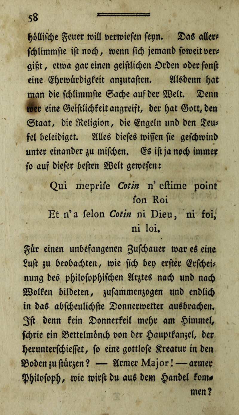 ^6ntf(^)e geuet ftectviefen fc^n. 2)(J5 odec# fc|)ltmmftc ift nod;, wenn ftef) jemanb fonjeitüctr^ gigt, etttjo gac einen geiftlid^en Oeben obee fonft eine ©^ctukbigfeit anjutoften. StiSbenn ^at tnan bte febfimmfte @ad)e nufbec SBelt. Senn Wkt eine ©eiftlicbfeit nngceift, bec gat @ott, ben @taat, bie Oieligion, bie @ngefn unb ben !leu# fei beteibiget SlKeö biefeö tpijfen fie gefd>tx>inb untec einanbec ju mifeben, ift ja np(b immee fo ouf biefee beften SDelt getpefen: Qui meprife Cotin n’ eftime point fon Roi Et n’a felon Cotia ni Dieu, ni foi, ni loi, guc einen unbefangenen 3uf4)auee t»ac cS eine ?uft ju beobachten, wie ficb bep ecftec @cfcbcü nung beö Slcjte^ nach «nb noch SBoIfen bilbeten, 5ufammenjogen unb enblicb in ba§ abfcbeulid^fte 2)onnecwettec au^beacben. 3ft benn fein 2)onnei:feit mebe am |»immef, febeie ein S5ettelm6nib bon bec ^ouptfanjel, bec becunteefebieflfet, fo eine gottlofe Äceatuc in ben Sgobenjuftuejen? — Stemee Major! — amec iP*b *b'tft btt att$ bem >^anbel fom# men?