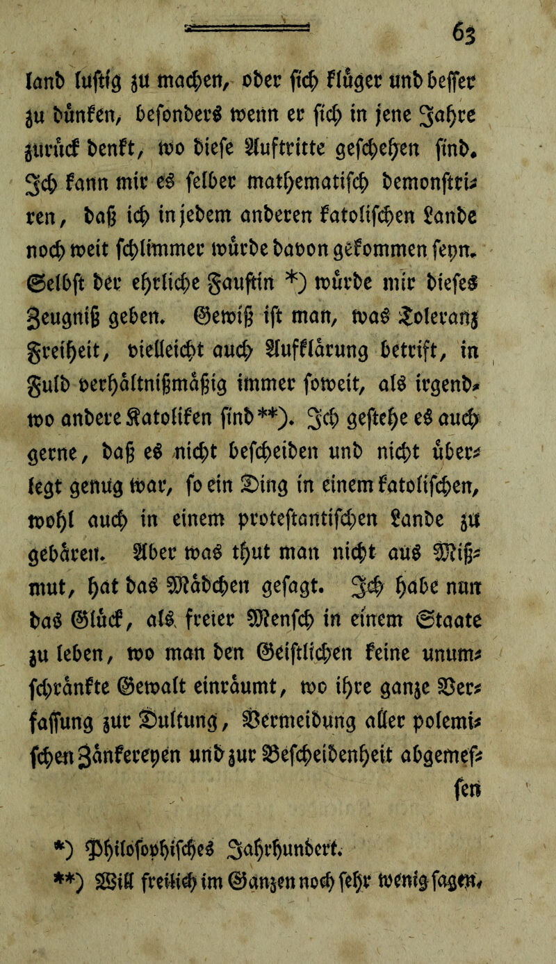 H lanb luftig ju tJKu^cn, ober ft^ flöget unbbeffet ju bunfen, befonbcc« tuettn et ftc^> in jene 3a^cc gmnicf benft/ tuo biefe Slufttitte gef(^>efyen ftnb, 3^ fonn mit zi fclbec mat^ematifeb bemonfttU ren, bfl§ icb injebem unberen fotolifi^en Janbe noch weit fcblnnmec »uebe buuon gefommen fepn, ©elbft bet ebtlicbc guufHrt *) ttutbc mit btefe§ B^ugniß geben. @ett5i§ ift man, fva# ^oletanj gtetbett, »iellet(bt oud> Slufflatung bettift, in gulb »etbaltnißma^ig immet fomeit, alö itgenb» tco anbete Äatolifen finb**). 3d> geftebe eöaud)^ getne, bag e« -nicht bcfibciben unb nicht öbet^ legt genug tuat, fo ein i5ing in einem fatolifd>cn, mohi uueh in einem pcoteftarttifd;en Sanbe ja gebaten. Slbet maö thut man nicht auö 5!Ziß* mut, h<*l 5!Rab(hen gefagt. ^ hdbe nun baö ©löd, al§, fteiet SRenfeh in einem 6taatc ju leben, wo man ben @eiftlid)en feine unum# fchtanfte ©ewalt eintaumt, wo ihre ganje SJet# fajfung jUt ©ultung, Secmeibwng aßet polemi# fchenSunfetepen unbjut S5efchcibenhcit abgemef# fort *) ^hil®f®uhif4e^ Suhthunbert; **) S8?iK fretti^im@an5fnno^feht wenig fagWy