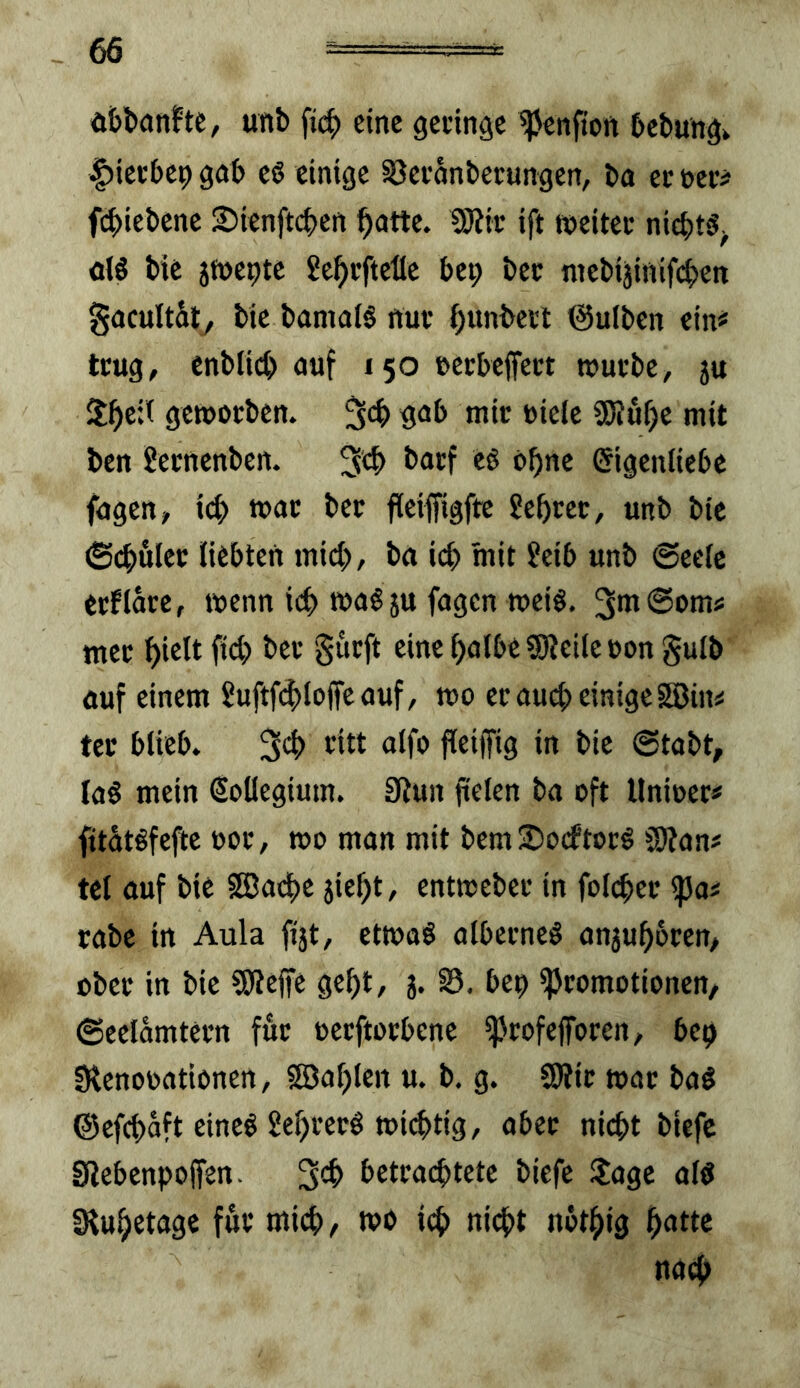 ä&banftc, unb fi(^ eine gelinge ^enfton bebungk |)ietbe9 gab eö einige S3evonberungen, ba ev »er# febiebene SJienftcben batte. SWir ift tneitec nichts^ ol5 bic 5ft)e9tc Jebi’fteüe be9 bec niebijinifcben gacultäty bie bamai§ nuf bunbevl ©ulben ein# trug, enbli(b auf 150 eeebeffe« n>utbe, 5U geworben, fscb gab mir Diele 2Wuf)e mit ben Sernenben. 3tb i>atf u ohne Eigenliebe fagen, icb war ber fieifftgftc ?ebrer, unb bie ©(buler liebten mich, ba icb mit ?eib unb 6ectc erflare, wenn icb wa^ju fagen weiö. mer hielt ficb ber gurft eine halbe Steile »on gulb auf einem 2uftf4)loffeauf, wo er auct; einige SBin^ tcr blieb. titt aifo fleiffig in bie @tabt, Ia§ mein Eollegium. SRun fielen ba oft Unioer# fitätöfefte »or, wo man mit bemSorftorö Stan# tel auf bie SßJadbc jief)t, entweber in foli^er ipa« rabc in Aula fijt, etwaö alberneö anjuhbren/ ober in bie Steffe gehl, j. S3. bep «Promotionen, ©eelamtern für oerftorbene «profefforen, bep SRenooationen, fSJahlen u. b. g. Stir war bag ©efchaft eineö Sehrerö wichtig, aber nicht biefc giebenpoffen. 3*^ betrachtete biefe ilage alö IRuhetage für mich, wo ich ni<^t nbthig hatte nach