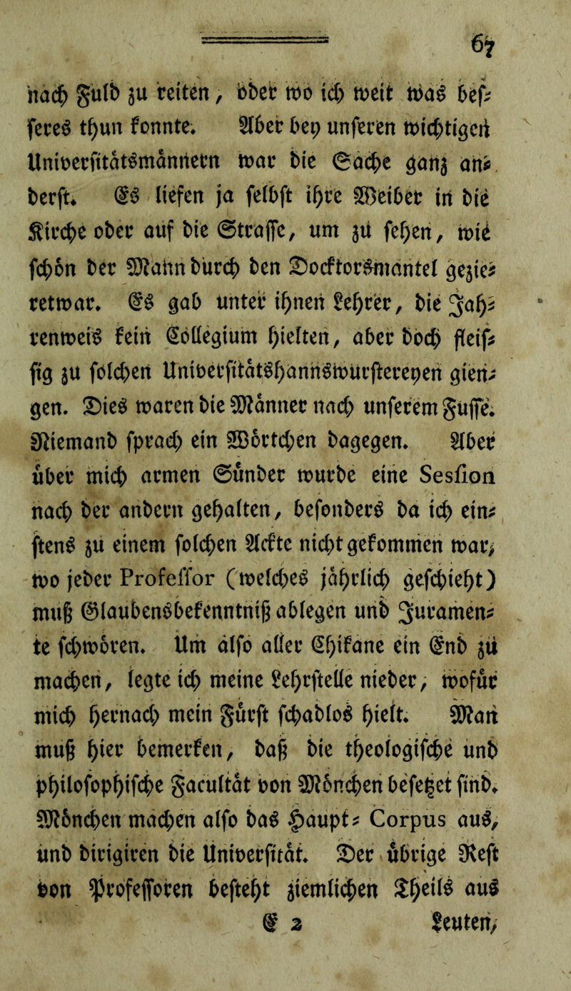 hac^) Sulb 3U reiten, bbeb tt>b id) weit WaS bep fereb tbun fonntc. Sl6er bep unferen wicbtigcrt Unirerfitatbrndniietn war bic ©acbe ganj nni* berft. (Sb liefen ja felbft i^ce S5)ei£>et in bie Sird)e ober oüf bie ©tröffe, um jti fe^en, Wii fcf)6n ber SJtahn büref) ben 2?ocftorbniöntel gejie? retwör. @b gob unter innert gefirer, bic^ob^ renweib fein Söücgium hielten, aber bbdb fleijV fig ju fbleben Unibcl’fitdtbbbnnbWurffereperi gierig gen. 25ieb waren bic Scanner nneb unferem güp. SfJiemanb fprad) ein SBbrtcben bagegen. Slber über tnicb armen ©unber mürbe eine Sesfion nach ber anbern gebalten, befonberb ba icb ein# ftenb jü einem folcben Slcfte nicht gefomnien war> Wo jeber Profeffor (melcbeb jdbrlicb gefebiebt) muff ©laubenbbefenntniff ablegen unb 3«romen# te fcbwbren. Um älfo aller (Sbifanc ein (Snb jti macbeii, legte icb meine Sebrfteile nieber, wofür mich boon^xi) >tioin görft fcbablob bicit. ^att muff bior bemerfen, baff bie tbeologiffbe unb pbilofopbifcbo S^joultdt t>on 9)i6ncben befeiet fthb» 5)J6nd)en madxn alfo bab |)aupf # Corpus aub, imb birigircn bie Üniocrfitdt. ^er öbrige fReft bon ^rbfefforen beftebt iiemli4)en $lb^ilb öuI @ 2 Reuten,