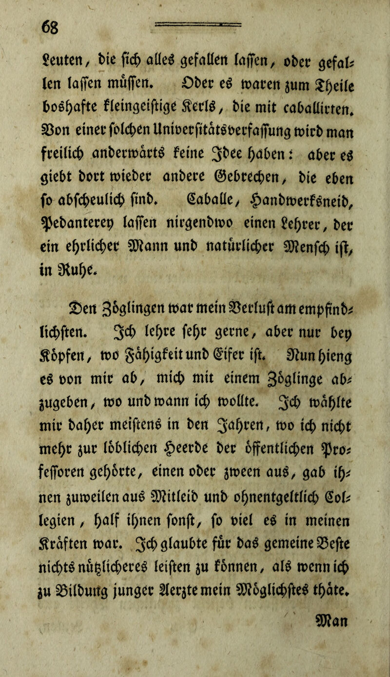 Scutctt/ bic fi(^> oüeö gefallcit fdffen, ober gcfaf# len laffcit muffeit. Ober eö toaceit jum ?^ei(c boshafte fleingeiftige lö / biemtt cabaüii-tett. S3on einet foli^en Unioerfttatöbetfofung ttJtrb mon ftei(i4) ortbecttjatt^ feine ^nben: aber eö giebt bott wiebec anbetc ©ebreeben / bie eben fo abfcbeuli^i finb. Sabaüe/ §anbtt)ecföneib, ^ebantecep laffen nirgenbnjo einen Jebrec, bet ein ebtli<|)et SKann unb naturli4>et SWenfeb i|l/ in Übubc. ^en Sbgiinsert wat mein ^etluft am emp^nb^ licbften. ffb*^ 3ff/ ‘’bet nut bep Sbpfeit/ »d gäbigfeitunblSifct ift Siunbieng cg »on mit ab, mich mit einem 36glingc ab^ jugeben, tco unb mann icb molltc. 3cb »oblte mit habet mcifteng in ben ^öbeen, mo icb niebt mebt jut (bblicben |)cetbe bet bffentlicben ^to# feffoten gebbtte, einen obet jmeen aug, gab ib^ nen 5utt)cilen aug üÄiticib unb obncntgcitlicb Sof# legien, b^lf ihnen fonft, fo oiel cg in meinen Stuften toat. 3eb glaubte fut bag gemeine S5efte niebtg nublicbeteg leiftcn ju fbnnen, alg wenn icb jtt aSilburtg junget Stetste mein SSSbglicbftcg tbäte, SWan