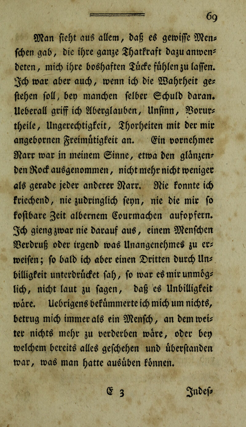 ' ög 9}?an (tu§ adern, l)a§ c§ gcJDtffe Wiem f(i)en gab, bie i^>cc ganje bojuantpcn* beten, mid>t^i’e bog^aften Surfe füllenju (affen. tx>ac aber auch, tpenn teb bte SBabeb^it ge# fteben foü, bep manchen felber 6cbu(b baran. Uebecaü geiff teb Sfbecglauben, Unfinn, S^oi’ut# tbeife, Ungei’crftigfctt, Sborbeiten mit bec mit angebornen geeimutigfett an. @tn »ornebmec sßai’c mac in meinem ©inne, etma ben g(anjen# ben 0vorf ausgenommen, nicht mehr nicht toenigee als gecabe jebec anbercc 0Jarc. 3?ie fonnte ich feiechenb, nie jubcinglich fepn, nie bie mio fo foffbace ßeit alberocm Souematben aufopfetn. 3ch giengjwacnie bacauf aus, einem SSWenfhett SSeebeuß ober iegenb toaS UnangenebmeS ju ec# weifen; fo halb ich abec einen Scitten buchUn# biüigfeit untecbcurfet fab, fo wac eSmicunmog# (ih, niht laut ju fagen, ba§ eS Unbiüigfeit toace. UebeigenS bef ömmecte ih mih «m nihtS, beteug mih immecalS ein SRenfh, <m bemwet# tec nihtö mebc 5u oeebeeben toacc, obec bep toelhcm beceitS alles gefheben unb fibeeftanben wac, toaS man batte auSuben fonnen. @ 3