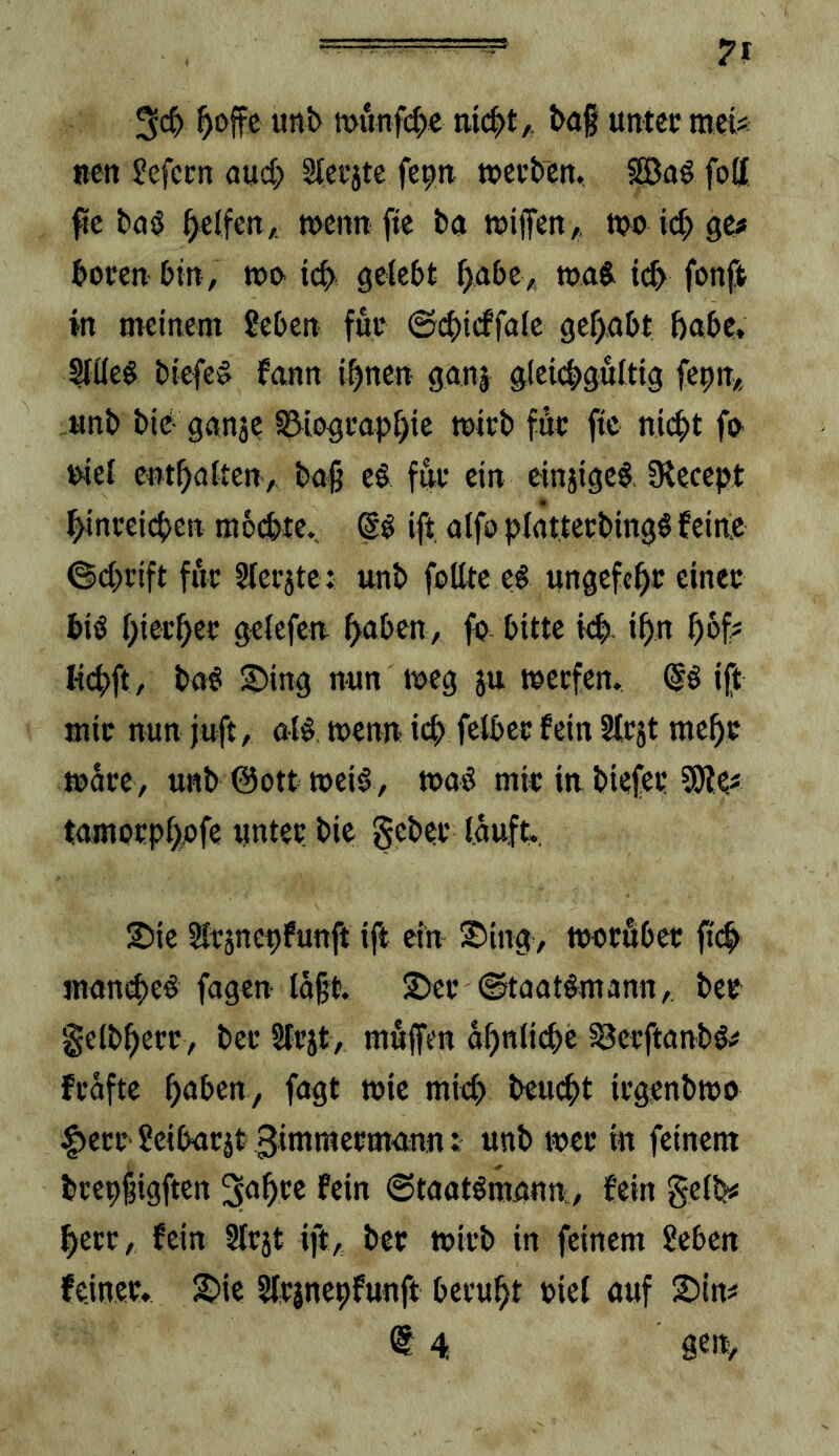 7? tt>unf(|)e baf unter mei* Bcn ?efcrn aud; Slerjtc fe|>n »erben. SBaö foff fie bnö Reifen, »cnn fte ba »ifett/, »o ge# boren bin, »i> tcb gekbt ^abe^ »aj id> fonft in meinem ?eben für @d)icffa(c gehabt habe. biefe^ fann i^neu ganj glcicbguttig fepn* unb bie- gnnje ^iograp[)ic »irb für ftc nicht fO' niel enthaUen, baß e§ für ein einjigeb fKecept ßinreicben mbebte. ift alfo platterbingö feine ©d}rift fiir Slerjte : unb feilte t$ ungcfchr einer biö hierher gelcfcn h<tbfn/ fe bitte td). ihn hbf- I-ichft, ba^ :5)ing nun »eg ju »erfen. (|ö ift mir nun juft, al§ »enn ich falber fein Slrjt mehr »are, unb @ott »ei§, »ae mir in biefer 5)le< tamorphefe unter bie gebet’ lauft. S)ie Hrjneufunft ifl ein 2>ing> »oröber fi(^ mamhee fügen läßt S>er ©taatemanu/. ber gelbhecr, ber Slrjt, mfijfen ähnliche SJerftanbö^ frafte hnben, fagt »ie mieh beud)t irgenb»o |)err ?eibarjt3inimerma:nn: unb »er in feinem brepßigften S^hre fein ©taotSmann, fein gelb« herr, fein 3lrjt ift, ber »irb in feinem ?eben feiner. 2?ie Slrinepfunft beruht riel «uf 2)irt^ <S 4 m,