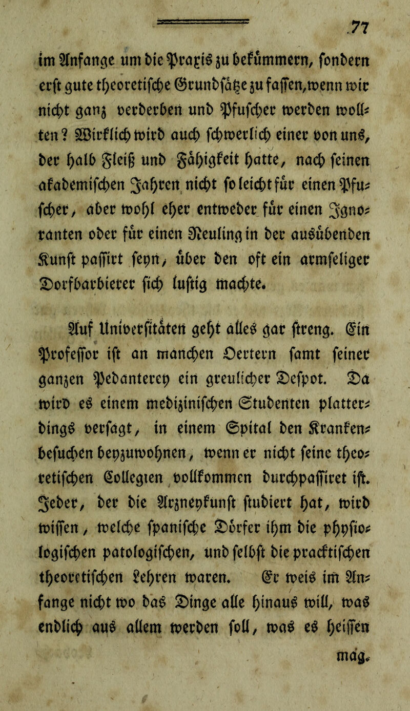 im Hnfdttoic umi)ic^i*aEi§ju&cfummecn, fontem ccft gute t()eorctifci)e ©cunbfd^e jufaiTcn,tt>enn mic nicht ganj »ecbechcn unb ipfufchec »erben »oll« ten? SDirflich »irb auch fch»ect!(h einer »ottunö, ber halb Steig unb gdhigfeit hotte, na(h feinen afobemifchen ^oh^ctt «icht fo leicht für einen iJJfu« (eher, ober »ohl eher ent»eber für einen tönten ober für einen Sieuling in ber ouöubenben Äunft pojfirt feprt/ übet ben oft ein ormfeliger 2)orfbarbierer fi(h luftig mochte. Stuf Unioetfitdten geht ölleö gor ftreng. @in ^rofeffor ift on man(hen Oertern famt feiner gonjen iJJebanterep ein greulicher ©efpor. 25ä »irr» eö einem mebijinifchen ©tubenten platter« bingö öcrfogt, in einem ©pitol ben Ätonfen« befucl>en bepjumohnen, »enn er nicht feine tgeo# tetifchen (Sollegien »otlfommen burchpoffiret ift. 3eber, ber bie §tränepfunft ftubiert hot, »irb »iffen, »elchr fponifche Dörfer ihm bie phhfio^ logifchen potologifchen, unb felbft bie pracftifchen theoretifchen lehren »oren. @t »ei^ im §tn# fonge nicht »o ba^ :S)inge oüe hinauf »ill, »üö «nbtich ouö ollem »erben foli, »o^ e§ mag.