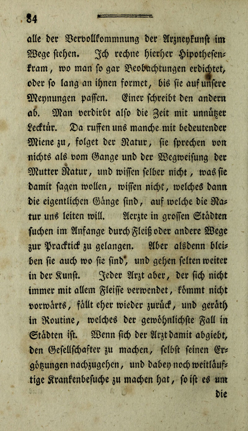 ollc fcec SJccboKfommnung t)cc Slcjncpfunft im SBegc ftc^en. ce(^>nc ^icc^ec |)ipot^efcn# fcam, tüo man fo gac S?ec»imci>tungcn ecMAtct, ot)ei‘ fo lang an i^nen focmet, t)ig fte aufunfccc SKepnungen paffen. @inec fci)tei6t bcn andern öÖ. 3Ran oecbicbt alfo t»{c 3cit mit unnu^ec Scrftuc. ®a ruffen unö man4)C mit bebeutentcc SRicnc ju, folget i)ec Statut:, fic fptet^ten oon nid)t^ alö oom @ange unb bet SSegtoeifung bet SJiuttet Statue, unb miffen fclbet nit^t, toaöffc bamit fagen »ollen, toiffen nid;t, »elftes bann bic cigentlid;en ©ängc finb, auf toel(^)c bic Stas tut un^ leiten toill. Slecjtc in groffen Stabten fut^en im Slnfange burt^ §leig obet anbece SBege juc ^tadftief ju gelangen. Slbet allbenn blei? ben fic aud; »o ffe finb* unb ge^en feiten »eitet in bet ^unft. Sft’jt abet, bet ficb nii^t immet mit allem gleiffe oetmenbet, fbmmt nid;t »omartö, fällt e^et »iebet jucurf, unb gerät^ in Dtoutinc, »eld>eö bet ge»6f;nlid)ftc gall in Stabten ift. SBenn fteb bet Slcjt bamit abgiebt, ben ©efellfcbaftet ju machen, felbft feinen @iv gelungen nacbjugeben, unb babcp noch »eitläuf# tige Ätanfenbefuebe jU machen h<it/ foift cö um bie