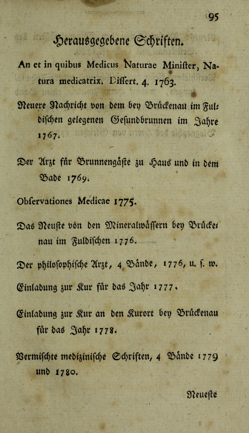 *C)et:au^9eöcbene ^d^rtffen» An et in qiiibus Medicus ^Jatiirae Minifter, Na- tura medicatrixt Diflert, 4. 1763. 5 SJeucre S^ac^ric^t »on bfm bei) 35röcfena« im gult bifc^en gelegenen ©efunbbrunnen im 3a^re 1767* ' 2(rjt fÄr ^rnnnengafic ju ^anö nnb in bcni Q&abe 1769* Obfervationes Medicae 1775* S)aö a^eufie »ön ben tOJineralmafieen bet; 3!>vöcfet nan im ^ulbifcben 1776. ®er p^ilofop^ifc^e 2lr5t, 4, ^nnbe, 1776, u. f. m. ©inlabnng jnr ^ur för baö i777* ©inlabung jur ^ur an ben Kurort bei) ^öi'öcfenau für baS 1778^ SSermifcbte mebijinifc^e 0cbriften/4 95anbe 1779 unb 1780. SHeuejic