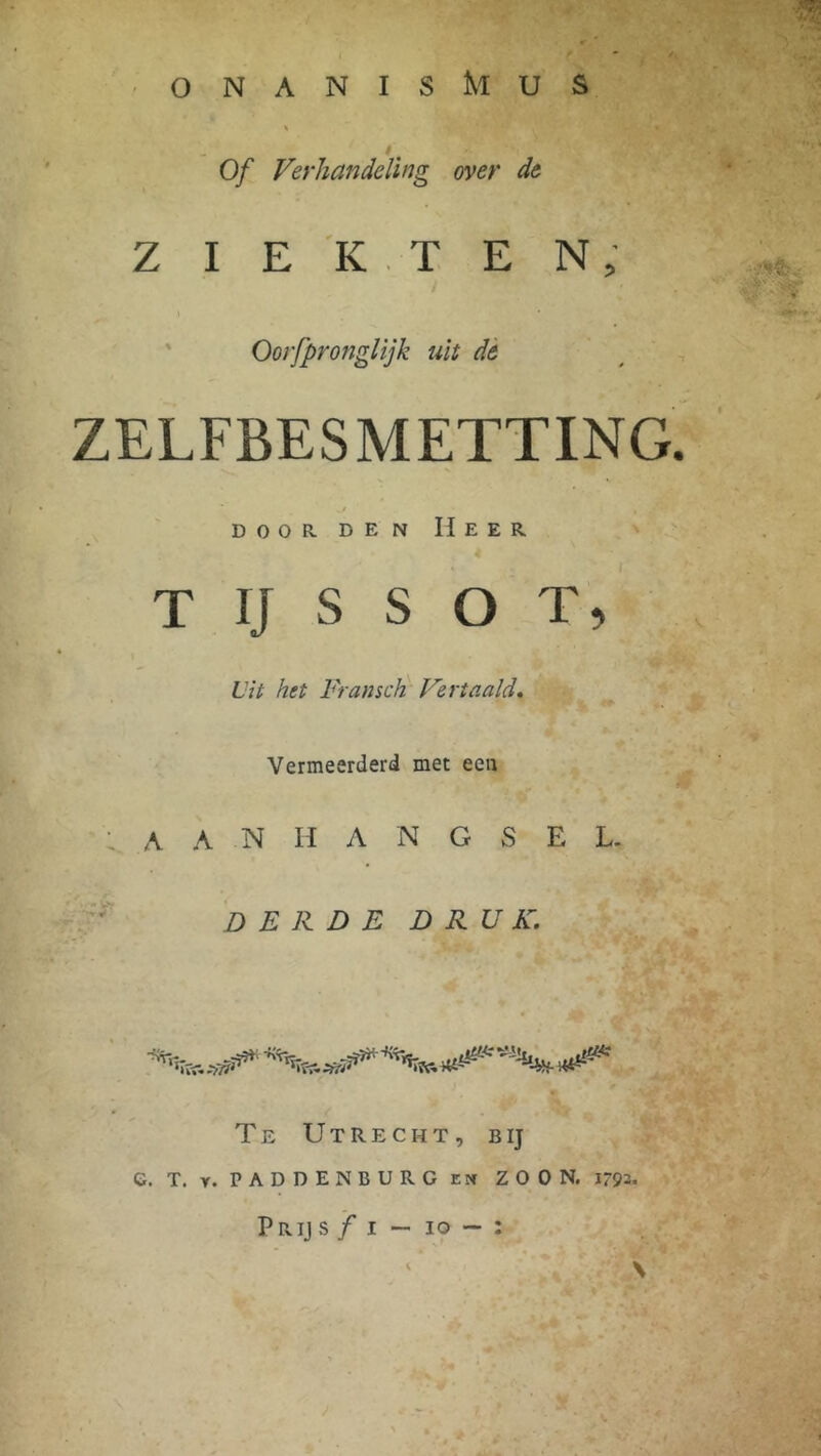 onanisMus ê' Of Verhandeling over de ZIEKTEN, \ Oorfpronglijk uit de ZELFBESMETTING. door den Heer T IJ S S O T, Vit het Fransch Vertaald. Vermeerderd met een ; A A N H A N G S E L. DERDE DRUK. ■*%***» ^^^W18**** **** Te Utrecht, bij e. T. r. PADDENBURG en ZOON. 179= Pr ij s ƒ i — io — :