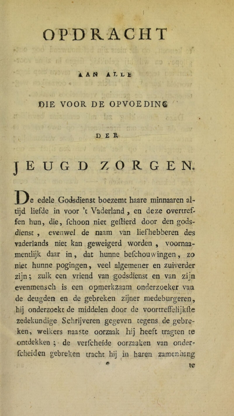 OPDRACHT iAN AlLÏ DIE VOOR DE OPVOEDING ' • /* i * r DER c JEUGD ZORGEN. De edele Godsdienst boezemt haare minnaaren al- tijd liefde in voor ’t Vaderland , en deze overtref- fen hun, die, fchoon niet geftierd door den gods- dienst , evenwel de naam van liefhebberen des vaderlands niet kan geweigerd worden , voornaa- mentlijk daar in, dat hunne befchouvvingen, zo niet hunne pogingen, veel algemener en zuiverder zijn; zulk een vriend van godsdienst en van zijn evenmensch is een opmerkzaam onderzoeker van de deugden en de gebreken zijner medeburgeren, hij onderzoekt de middelen door de voortreffelijkde zedekundige Schrijveren gegeven tegens de gebre- ken, welkers naaste oorzaak hij heeft tragten te ontdekken ; de verfcheïde oorzaaken van onder - fcheiden gebreken tracht hij in haren zamenhang * te