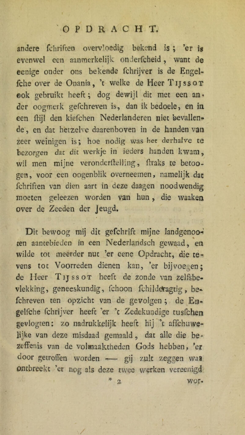 andere fchrifceo overv1oedig bekend is ; ’er is evenwel een aanmerkelijk onderfcheid, want de eenige onder ons bekende fchrijver is de Engel- fche over de Onania, ’t welke de Heer Tijssot eok gebruikt heeft; dog dewijl dit met een an« der oogmerk gefchreven is, dan ik bedoele, en in een ftijl den kiefchen Nederlanderen niet bevallen- de , en dat hetzelve daarenboven in de handen van zeer weinigen is; hoe nodig was het derhalve te bezorgen dar dit werkje in ieders handen kwam, wil men mijne veronderftelling, ftraks te betoo- gen, voor een oogenblik overneemen, namelijk dat fchrifcen van dien aart in deze daagen noodwendig moeten geleezen worden van hun, die waaken over de Zeeden der Jeugd. Dit bewoog mij dit gefchrifc mijne Iandgenoo- ten aantebieden in een Nederlandsch gewaad, en wilde tot meerder nut ’cr eene Opdracht, die te- vens tot Voorreden dienen kan, ’er bijvoegen; de Heer Tijssot heeft de zonde van zelfsbe- vlekking, geneeskundig, fchoon fchild^agtig, be- fchreven ten opzicht van de gevolgen ; de En- gelfche fchrijver heeft ’er ’c Zedekundige tusfchen gevlogten: zo nadrukkelijk heeft hij ’t affchuvve- lijke van deze misdaad gemaaid, dat alle die be* zeffenis van de volmaaktheden Gods hebben, ’er door getroffen worden — gij zult zeggen wa8 ontbreekt ’er nog als deze twee werken vereenigd * 2 wor- \/