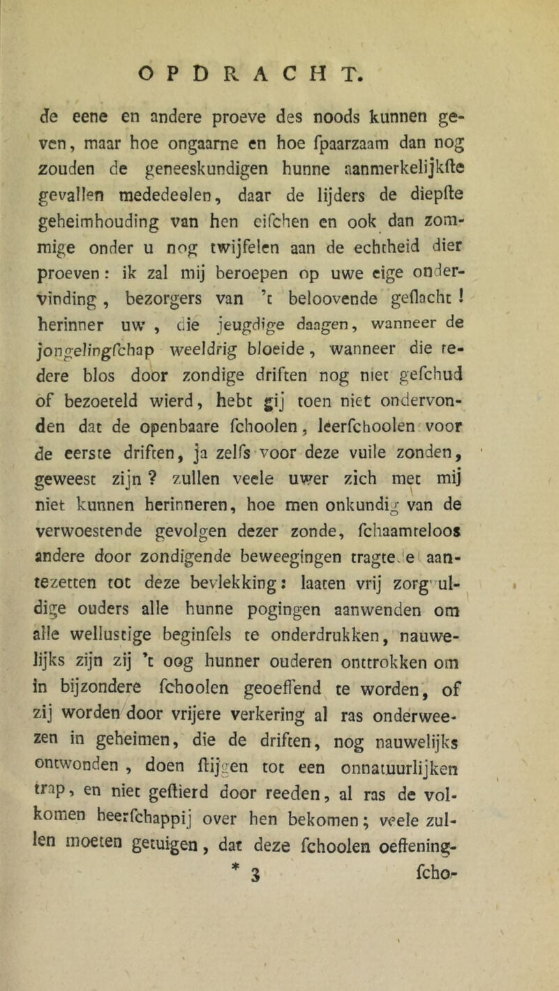 de eene en andere proeve des noods kunnen ge- ven, maar hoe ongaarne en hoe fpaarzaam dan nog zouden de geneeskundigen hunne aanmerkelijkfte gevallen mededeelen, daar de lijders de diepfte geheimhouding van hen cifchen en ook dan zom- mige onder u nog twijfelen aan de echtheid dier proeven : ik zal mij beroepen op uwe eige onder- vinding , bezorgers van ’c beloovende gedacht ! herinner uw , die jeugdige daagen, wanneer de jongeJingfchap weeldrig bloeide, wanneer die te- dere blos door zondige driften nog niet gefchud of bezoeteld wierd, hebt gij toen niet ondervon- den dat de openbaare fchoolen, leerfchoolen voor de eerste driften, ja zelfs voor deze vuile zonden, geweest zijn ? zullen veele uwer zich met mij niet kunnen herinneren, hoe men onkundig van de verwoestende gevolgen dezer zonde, fchaamreloos andere door zondigende beweegingen tragteJe aan- tezetten tot deze bevlekking: laaten vrij zorgvul- dige ouders alle hunne pogingen aanwenden om alle wellustige beginfels te onderdrukken, nauwe- lijks zijn zij ’c oog hunner ouderen onttrokken om in bijzondere fcboolen geoeflend te worden, of zij worden door vrijere verkering al ras onderwee- zen in geheimen, die de driften, nog nauwelijks ontwonden , doen Hijgen tot een onnatuurlijken trap, en niet geftierd door reeden, al ras de vol- komen heerfchappij over hen bekomen; veele zul- len moeten getuigen, dat deze fchoolen oeftening- * 3 fcho-