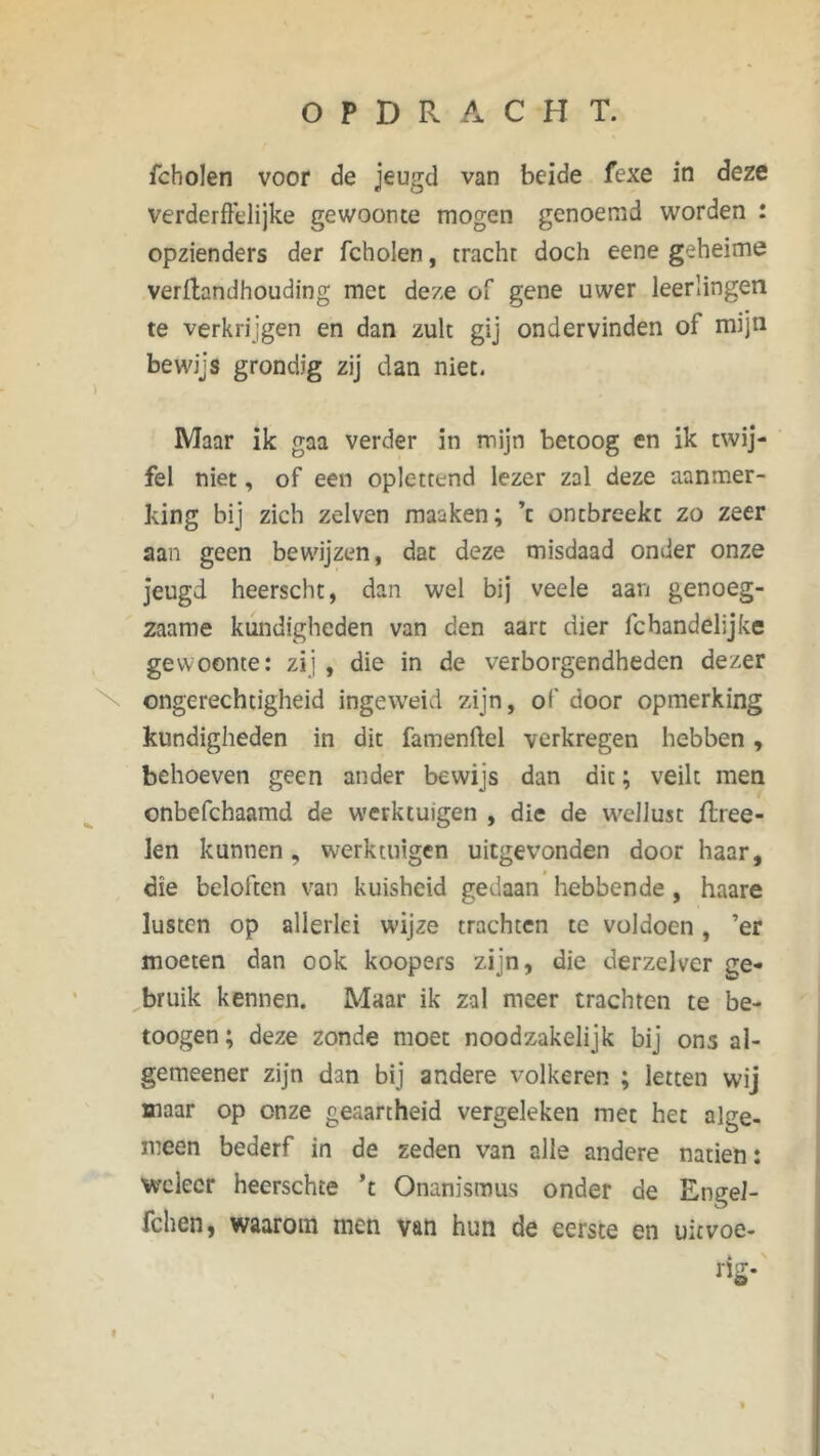 fcholen voor de jeugd van beide fexe in deze verderfelijke gewoonte mogen genoemd worden : opzienders der fcholen, tracht doch eene geheime verftandhouding met deze of gene uwer leerlingen te verkrijgen en dan zult gij ondervinden of mijn bewijs grondig zij dan niet. Maar ik gaa verder in mijn betoog en ik twij- fel niet, of een oplettend lezer zal deze aanmer- king bij zich zelven maaken; ’t ontbreekt zo zeer aan geen bewijzen, dat deze misdaad onder onze jeugd heerscht, dan wel bij veele aan genoeg- zaame kundigheden van den aart dier fc handelijke gewoonte: zij , die in de verborgendheden dezer ongerechtigheid ingeweid zijn, of' door opmerking kundigheden in dit famenftel verkregen hebben, behoeven geen ander bewijs dan dit; veilt men onbefchaamd de werktuigen , die de wellust flree- len kunnen, werktuigen uitgevonden door haar, die beloften van kuisheid gedaan hebbende , haare lusten op allerlei wijze trachten te voldoen, ’er moeten dan ook koopers zijn, die derzelver ge- bruik kennen. Maar ik zal meer trachten te be- toogen; deze zonde moet noodzakelijk bij ons al- gemeener zijn dan bij andere volkeren ; letten wij maar op onze geaartheid vergeleken met het alge- meen bederf in de zeden van alle andere natiën: weleer heerschte ’t Onanismus onder de EngeJ- fchen, waarom men van hun de eerste en uitvoe-