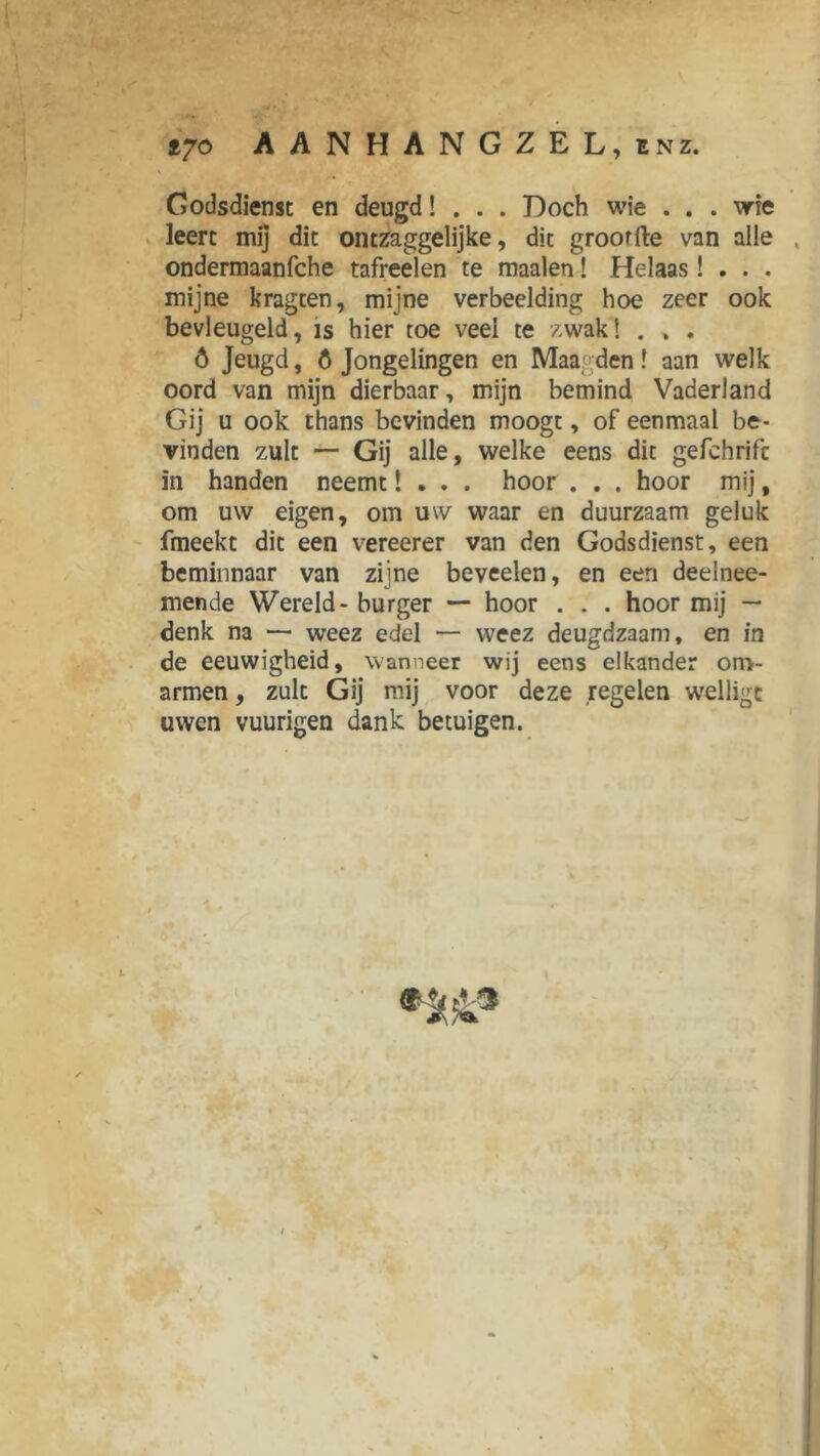 tyo AANHANGZEL, enz. V Godsdienst en deugd! . . . Doch wie . . . wie leert mij dit ontzaggelijke, dit groorfte van alle . ondermaanfche tafreelen te maaien! Helaas! . . . mijne kragten, mijne verbeelding hoe zeer ook bevleugeld, is hier toe veel te zwak! . . . ó Jeugd, 6 Jongelingen en Maagden! aan welk oord van mijn dierbaar, mijn bemind Vaderland Gij u ook thans bevinden moogt, of eenmaal be- vinden zult — Gij alle, welke eens dit gefchrifc in handen neemt! . . . hoor . . . hoor mij, om uw eigen, om uw waar en duurzaam geluk fmeekt dit een vereerer van den Godsdienst, een beminnaar van zijne beveelen, en een deelnee- mende Wereld - burger — hoor . . . hoor mij — denk na — weez edel — weez deugdzaam, en in de eeuwigheid, wanneer wij eens elkander om- armen , zult Gij mij voor deze regelen welligc uwen vuurigen dank betuigen. I r