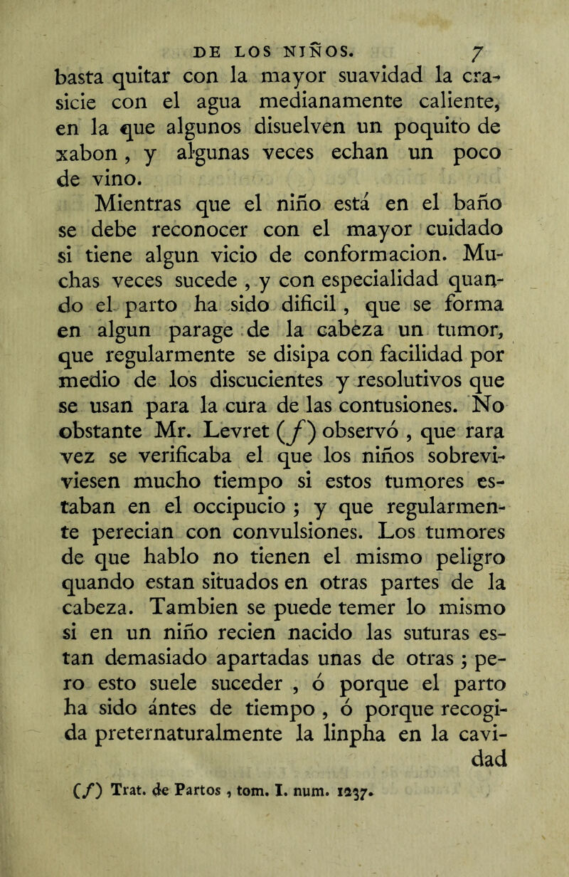 basta quitar con la mayor suavidad la cra^ sicie con el agua medianamente caliente, en la que algunos disuelven un poquito de xabon, y algunas veces echan un poco de vino. Mientras que el niño está en el baño se debe reconocer con el mayor cuidado si tiene algún vicio de conformación. Mu- chas veces sucede , y con especialidad quan- do el parto ha sido difícil, que se forma en algún parage de la cabeza un tumor, que regularmente se disipa con facilidad por medio de los discucientes y resolutivos que se usan para la cura de las contusiones. No obstante Mr. Levret (y^) observó , que rara vez se verífícaba el que los niños sobrevi- viesen mucho tiempo si estos tumores es- taban en el occipucio ; y que regularmen- te perecían con convulsiones. Los tumores de que hablo no tienen el mismo peligro quando están situados en otras partes de la cabeza. También se puede temer lo mismo si en un niño recien nacido las suturas es- tan demasiado apartadas unas de otras ; pe- ro esto suele suceder , ó porque el parto ha sido antes de tiempo , ó porque recogi- da preternaturalmente la linpha en la cavi- dad