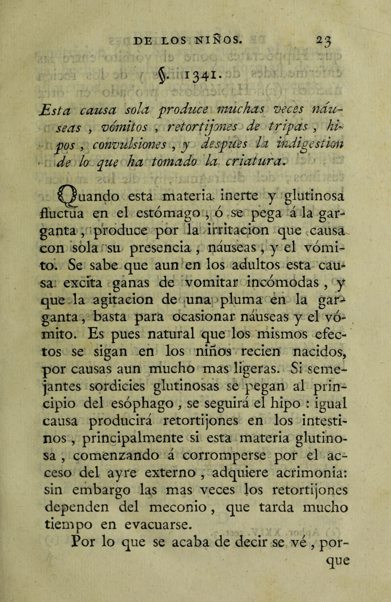 §. 1341. Esta causa sola produce muchas i>eces náu- seas , vómitos , retortijones de tripas , hi- pos , convulsiones , j después la indigestion de lo que ha tomado la criatura. I^uando esta materia- inerte y glutinosa fluctua en el estómago i, ó se pega á la gar- ganta , produce por la irritación que causa con sola su presencia , náuseas , y el vómi- to. Se sabe que aun en los adultos esta cau- sa: excita ganas de vomitar incómodas , y que- la agitación de una pluma en la gar:* ganta, basta para ocasionar náuseas y el vó- mito. Es pues natural que los mismos efec- tos se sigan en los niños recien nacidos, por causas aun mucho mas ligeras. Si seme- jantes sordicies glutinosas se pegan al prin- cipio del esóphago , se seguirá el hipo : igual causa producirá retortijones en los intesti- nos , principalmente si esta materia glutino- sa , comenzando á corromperse por el ac- ceso del ayre externo , adquiere acrimonia: sin embargo las mas veces los retortijones dependen del meconio, que tarda mucho tiempo en evacuarse. Por lo que se acaba de decir se vé , por- que