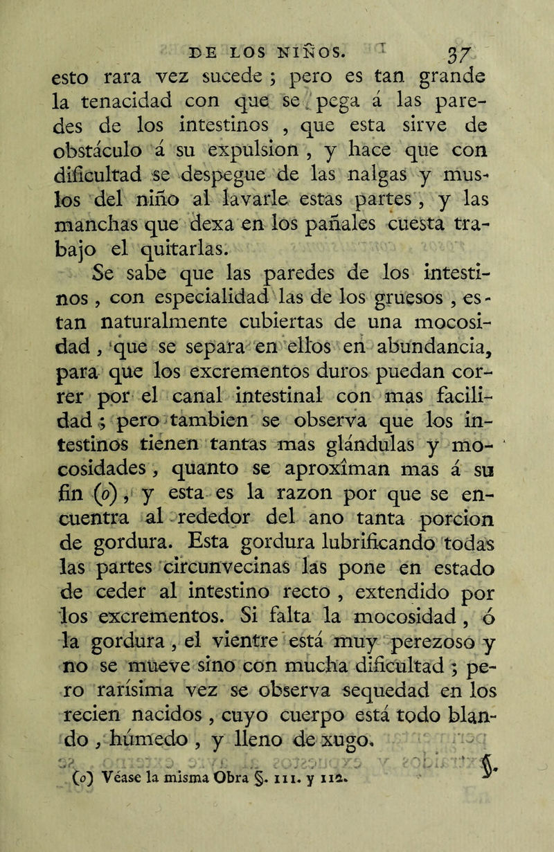 esto rara vez sucede ; pero es tan grande la tenacidad con que se, pega á las pare- des de los intestinos , que esta sirve de obstáculo á su expulsion , y hace que con dificultad se despegue de las nalgas y mus- los del niño al lavarle estas partes , y las manchas que dexa en los pañales cuesta tra- bajo el quitarlas. Se sabe que las paredes de los intesti- nos , con especialidad las de los gruesos , es - tan naturalmente cubiertas de una mocosi- dad , ‘que se separa' en'^ellos en abundancia, para que los excrementos duros puedan cor- rer por el canal intestinal con mas facili- dad^ pero también se observa que los in- testinos tienen tantas mas glándulas y mo- cosidades, quanto se aproximan mas á su fin (0), y esta es la razón por que se en- cuentra al :rededor del ano tanta porción de gordura. Esta gordura lubrificando todas las partes 'circunvecinas las pone en estado de ceder al intestino recto , extendido por los excrementos. Si falta la mocosidad, ó -la gordura , el vientre está muy‘ perezoso y no se mueve sino con mucha dificultad ; pe- ro rarísima vez se observa sequedad en los recien nacidos , cuyo cuerpo está todo blan- do /húmedo , y lleno de xugo. (o) Véase la misma Obra iii* y ‘