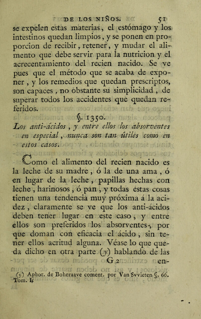 se expelen estas materias, el estómago y los intestinos quedan limpios, y se ponen en pro- porción de recibir, retener, y mudar el ali- mento que debe servir para la nutrición y el acrecentamiento del recien nacido. Se ve pues que el método que se acaba de expo- ner , y los remedios que quedan prescriptos, son capaces , no obstante su simplicidad , de superar todos los accidentes que quedan re- feridos. §. 1350. Los anti-dcidos , y entre ellos los ahsorventes en especial y nunca son tan útiles como en estos casos. ■ Como el alimento del recien nacido es la leche de su madre, ó la de una ama , ó en lugar de la leche , papillas hechas con leche , harinosos , ó pan , y todas estas cosas tienen una tendencia muy próxima á la aci- dez , claramente se ve que los anti-ácidos deben tener lugar en este caso, y entre ellos son preferidos los absorventes-, por que doman con eficacia el ácido , sin te- ner ellos acritud alguna. Véase lo que que- da dicho en otra parte (y) hablando de las G 2 en- (3/) Apbor. de Boheraave cornent, por Van Svvieten §. 66, Tom.