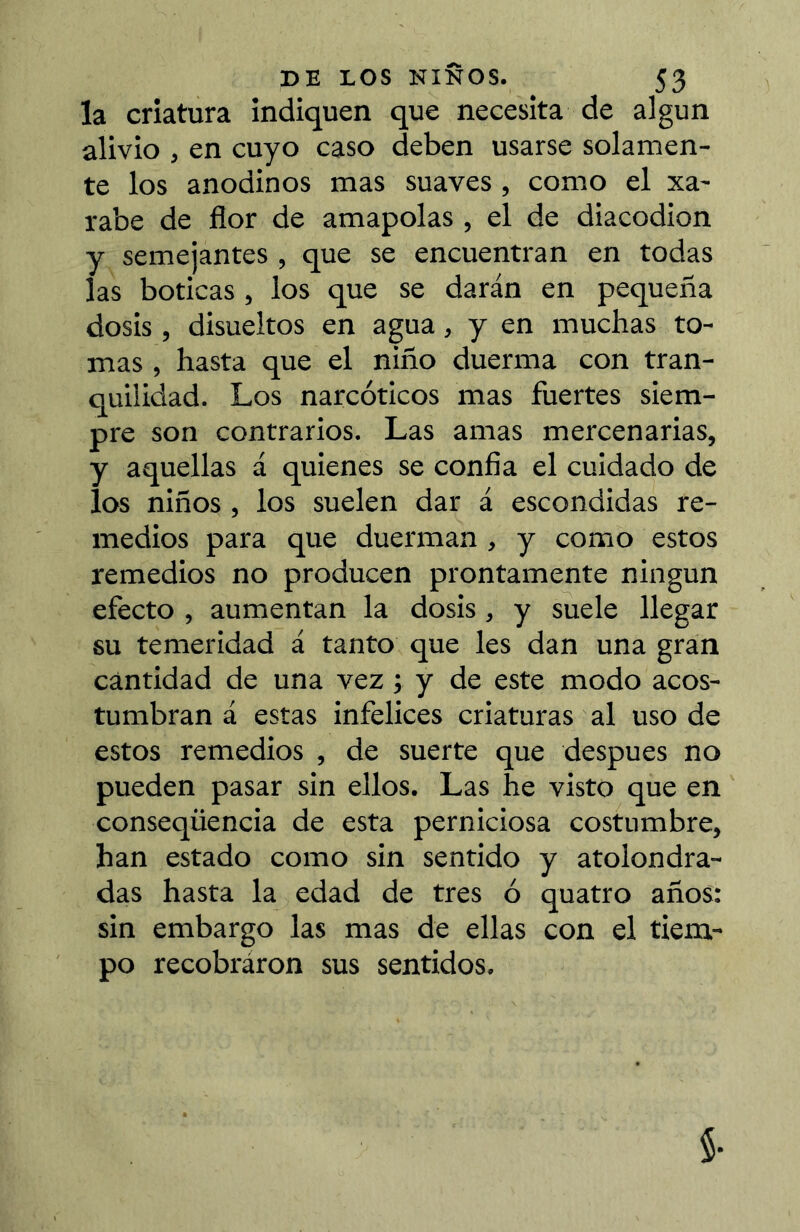 la criatura indiquen que necesita de algún alivio , en cuyo caso deben usarse solamen- te los anodinos mas suaves , como el xa- rabe de flor de amapolas , el de diacodion y semejantes , que se encuentran en todas las boticas , los que se darán en pequeña dosis, disueltos en agua, y en muchas to- mas , hasta que el niño duerma con tran- quilidad. Los narcóticos mas fuertes siem- pre son contrarios. Las amas mercenarias, y aquellas á quienes se confia el cuidado de los niños, los suelen dar á escondidas re- medios para que duerman , y como estos remedios no producen prontamente ningún efecto , aumentan la dosis, y suele llegar su temeridad á tanto que les dan una gran cantidad de una vez ; y de este modo acos- tumbran á estas infelices criaturas al uso de estos remedios , de suerte que después no pueden pasar sin ellos. Las he visto que en conseqüencia de esta perniciosa costumbre, han estado como sin sentido y atolondra- das hasta la edad de tres ó quatro años: sin embargo las mas de ellas con el tiem- po recobraron sus sentidos.