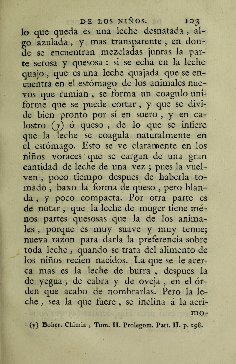 lo que queda es una leche desnatada , al- go azulada, y mas transparente , en don- de se encuentran mezcladas juntas la par- te serosa y quesosa : si se echa en la leche quajo , que es una lechequajada que se en- cuentra en el estómago de los animales nue- vos que rumian , se forma un coagulo uni- forme que se puede cortar , y que se divi- de bien pronto por sí en suero , y en ca- lostro (y) ó queso , de lo que se infiere que la leche se coagula naturalmente en el estómago. Esto se ve clararaente en los niños voraces que se cargan de una gran cantidad de leche de una vez ; pues la vuel- ven , poco tiempo después de haberla to- mado , baxo la forma de queso , pero blan- da , y poco compacta. Por otra parte es de notar , que la leche de muger tiene me- nos partes quesosas que la de los anima- les , porque es muy suave y muy tenue; nueva razón para darla la preferencia sobre toda leche , quando se trata del alimento de los niños recien nacidos. La que se le acer- ca mas es la leche de burra , después la de yegua, de cabra y de oveja , en el ór- den que acabo de nombrarlas. Pero la le- che , sea la que fuere , se inclina á la acri- mo- (y) Boher. Chimia , Tom. II. Prolegom. Part. II. p. Q98.