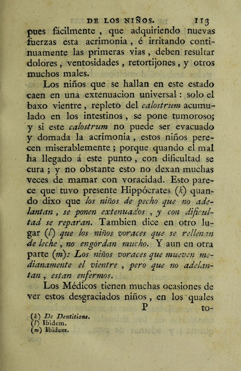 pues fácilmente , que adquiriendo nuevas fuerzas esta acrimonia , é irritando conti- nuamente las primeras vias, deben resultar dolores , ventosidades , retortijones , y otros muchos males. Los niños que se hallan en este estado caen en una extenuación universal : solo el baxo vientre , repleto del calostrum acumu- lado en los intestinos, se pone tumoroso^ y si este calostrum no puede ser evacuado y domada la acrimonia , estos niños pere- cen miserablemente ; porque quando el mal ha llegado á este punto, con dificultad se cura ; y no obstante esto no dexan muchas veces de mamar con voracidad. Esto pare- ce que tuvo presente Hippocrates (-^) quan- do dixo que los niños de fecho que no ade- lantan , se ponen extenuados , y con dificul- tad se reparan. También dice en otro lu- gar (/) que los niños voraces que se rellenin de leche , no engordan mucho. Y aun en otra parte {ni): Los niños voraces que mueven me- dianamente el vientre , pero que no adelan- tan , están enfermos. Los Médicos tienen muchas ocasiones de ver estos desgraciados niños , en los quales P to- (X:) T)e JDentitlone» (/) Ibidem. (ot) Ibidem.