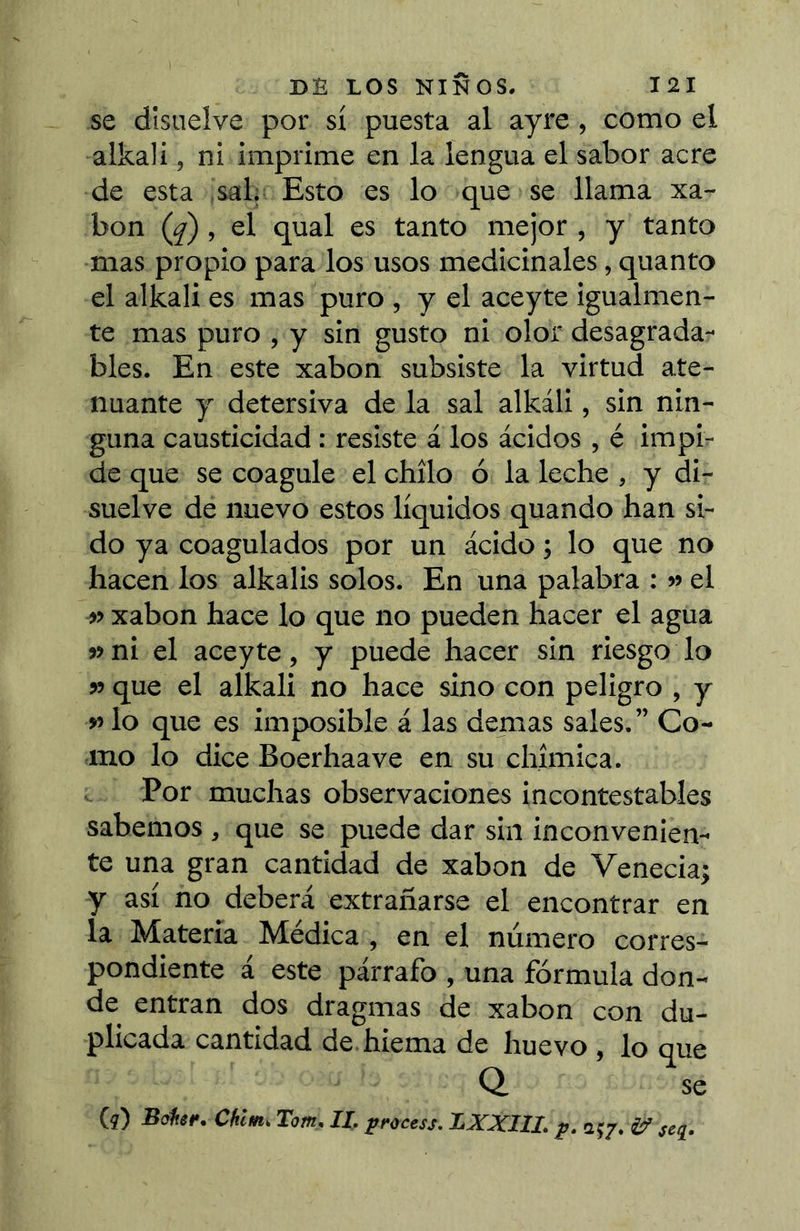 se disuelve por sí puesta al ayre, como el alkali, ni imprime en la lengua el sabor acre de esta sal. Esto es lo que se llama xa- bon (^), el qual es tanto mejor , y tanto mas propio para los usos medicinales, quanto el alkali es mas puro , y el aceyte igualmen- te mas puro , y sin gusto ni olor desagrada- bles. En este xabon subsiste la virtud ate- nuante y detersiva de la sal alkáli, sin nin- guna causticidad : resiste á los ácidos , é impi- de que se coagule el chílo ó la leche , y di- suelve de nuevo estos líquidos quando han si- do ya coagulados por un ácido ; lo que no hacen los alkalis solos. En una palabra : » el » xabon hace lo que no pueden hacer el agua » ni el aceyte, y puede hacer sin riesgo lo » que el alkali no hace sino con peligro , y » lo que es imposible á las demas sales. ” Co- mo lo dice Boerhaave en su cliímica. Por muchas observaciones incontestables sabemos , que se puede dar sin inconvenien- te una gran cantidad de xabon de Venecia; y así no deberá extrañarse el encontrar en la Materia Médica , en el número corres- pondiente á este párrafo , una fórmula don- de entran dos dragmas de xabon con du- plicada cantidad de hiema de huevo , lo que Q se (í) Baher. Chlm. Tom, II. process. BXXIII. p. 257. if se^.