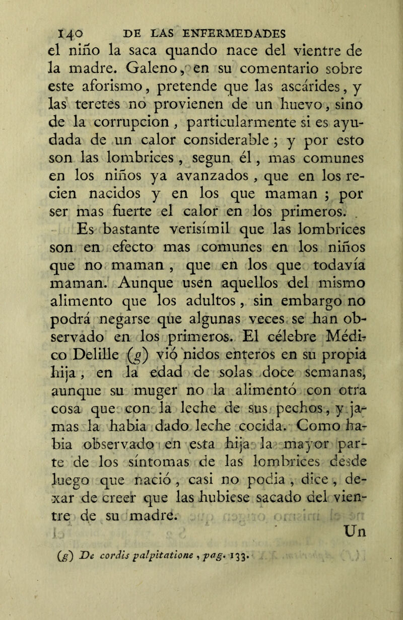 el niño la saca quando nace del vientre de la madre. Galeno, en su comentario sobre este aforismo, pretende que las ascárides, y las teretes no provienen de un huevo, sino de la corrupción , particularmente si es ayu- dada de un calor considerable ; y por esto son las lombrices , según él, mas comunes en los niños ya avanzados , que en los re- cien nacidos y en los que maman ; por ser mas fuerte el calor en los primeros. Es bastante verisímil que las lombrices son en efecto mas comunes en los niños que no maman , que en los que todavía maman. Aunque usen aquellos del mismo alimento que los adultos, sin embargo no podrá negarse que algunas veces se han ob- servado en los primeros. El célebre Médi- co DeliUe (jo) vio nidos enteros en su propia hija, en la edad de solas doce semanas, aunque su muger no la alimentó con otra cosa que con la leche de sus pechos, y ja^ mas la habia dado leche cocida. Como ha- bia observado en esta hija la mayor par- te de los síntomas de las lombrices desde luego que nació , casi no podia , dice, de- xar de creer que las hubiese sacado del vien- tre de su madre. Un (^) T)¿ coráis palpitatlone , 133.