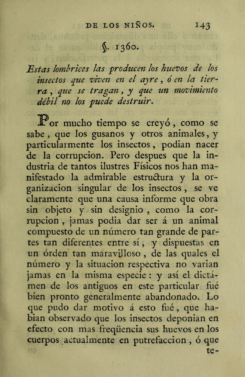 §. 1360. Estas lombrices las froducen los huevos de los insectos que viven en el ayre, d en la tier- ra , que se tragan, y que un movimiento débil no los guede destruir. or mucho tiempo se creyó, como se sabe, que los gusanos y otros animales, y particularmente los insectos, podian nacer de la corrupción. Pero después que la in- dustria de tantos ilustres Físicos nos han ma- nifestado la admirable estruílura y la or- ganización singular de los insectos, se ve claramente que una causa informe que obra sin objeto y sin designio , como la cor- rupción , jamas podia dar ser á un animal compuesto de un número tan grande de par- tes tan diferentes entre sí, y dispuestas en un orden tan maravilloso, de las quales el número y la situación respectiva no varian jamas en la misma especie : y así el dicta- men de los antiguos en este particular fué bien pronto generalmente abandonado. Lo que pudo dar motivo á esto fué , que ha- bian observado que los insectos deponian en efecto con mas freqüencia sus huevos en los cuerpos actualmente en putrefacción , ó que te-