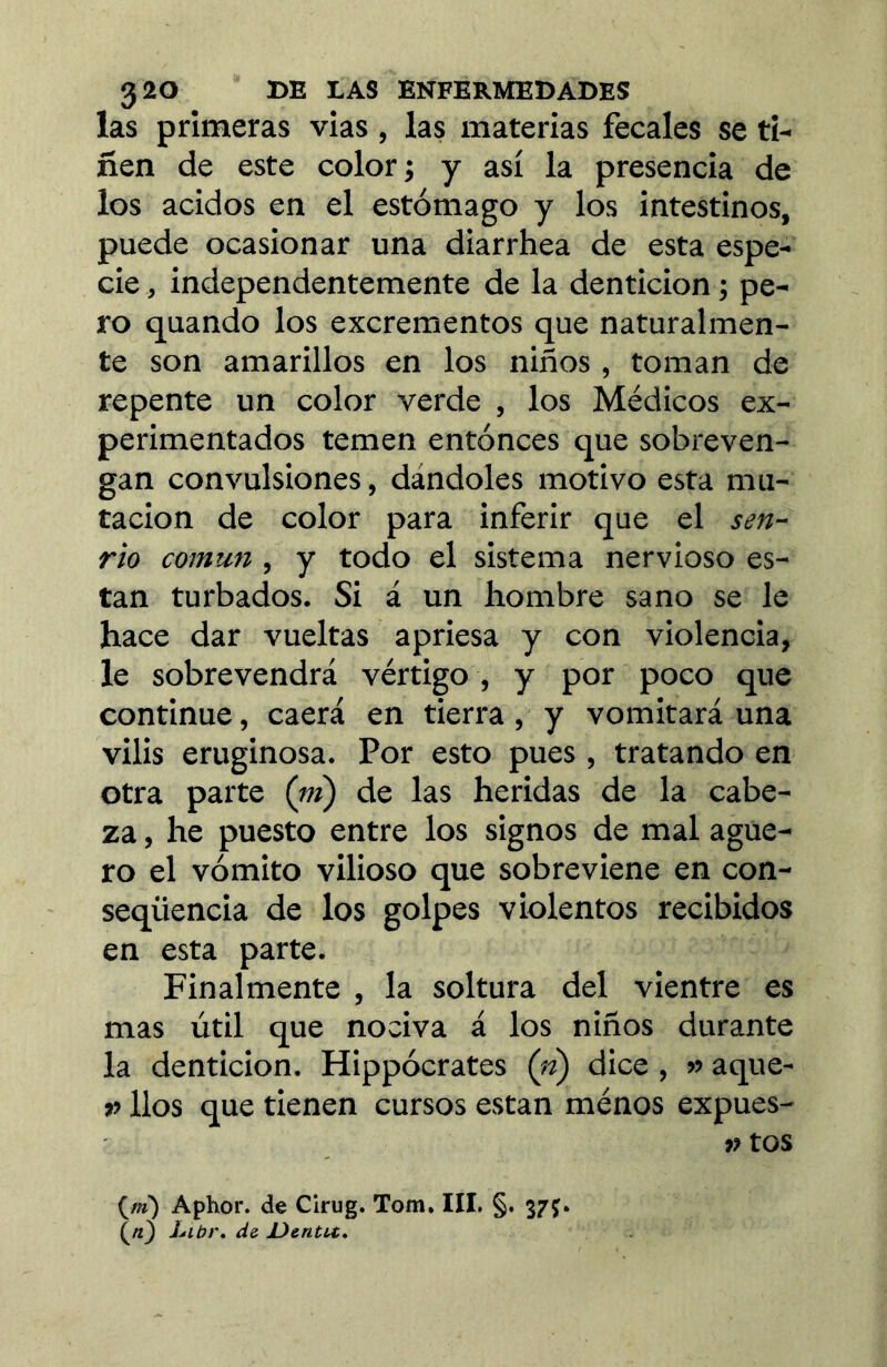 las primeras vias, las materias fecales se ti- ñen de este color; y así la presencia de los ácidos en el estómago y los intestinos, puede ocasionar una diarrhea de esta espe- cie , independentemente de la dentición ; pe- ro quando los excrementos que naturalmen- te son amarillos en los niños , toman de repente un color verde , los Médicos ex- perimentados temen entonces que sobreven- gan convulsiones, dándoles motivo esta mu- tación de color para inferir que el sen- rio común , y todo el sistema nervioso es- tan turbados. Si á un hombre sano se le hace dar vueltas apriesa y con violencia, le sobrevendrá vértigo , y por poco que continue, caerá en tierra, y vomitará una vilis eruginosa. Por esto pues , tratando en otra parte (m) de las heridas de la cabe- za , he puesto entre los signos de mal agüe- ro el vómito vilioso que sobreviene en con- seqüencia de los golpes violentos recibidos en esta parte. Finalmente , la soltura del vientre es mas útil que nociva á los niños durante la dentición. Hippócrates (n) dice, » aque- n líos que tienen cursos están ménos expues- » tos (/»') Aphor. de Cirug. Tom. IIL §. 37Ç. Liúí\ d& JJentít,