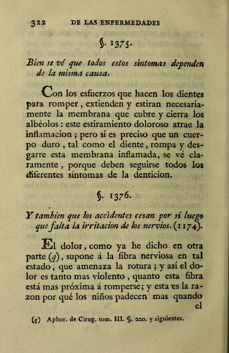 5- 13/5- Sien se ve' qm todos estos síntomas dependen de la misma causa. Con los esfuerzos que hacen los dientes para romper , extienden y estiran necesaria- mente la membrana que cubre y cierra los albéolos : este estiramiento doloroso atrae la inflamación ; pero si es preciso que un cuer- po duro , tal como el diente, rompa y des- garre esta membrana inflamada, se vé cla- ramente , porque deben seguirse todos los diferentes síntomas de la dentición. §. 1376. Y también que hs accidentes cesan por si luego que falta la irritación de los nervios, (i 174). El dolor, como ya he dicho en otra parte {f), supone á la fibra nerviosa en tal estado, que amenaza la rotura ; y así el do- lor es tanto mas violento , quanto esta fibra está mas próxima á romperse; y esta es la ra- zón por qué los niños padecen mas quando el (í) Aphor. de Cirug. tom. III. §. aao. y siguientes.