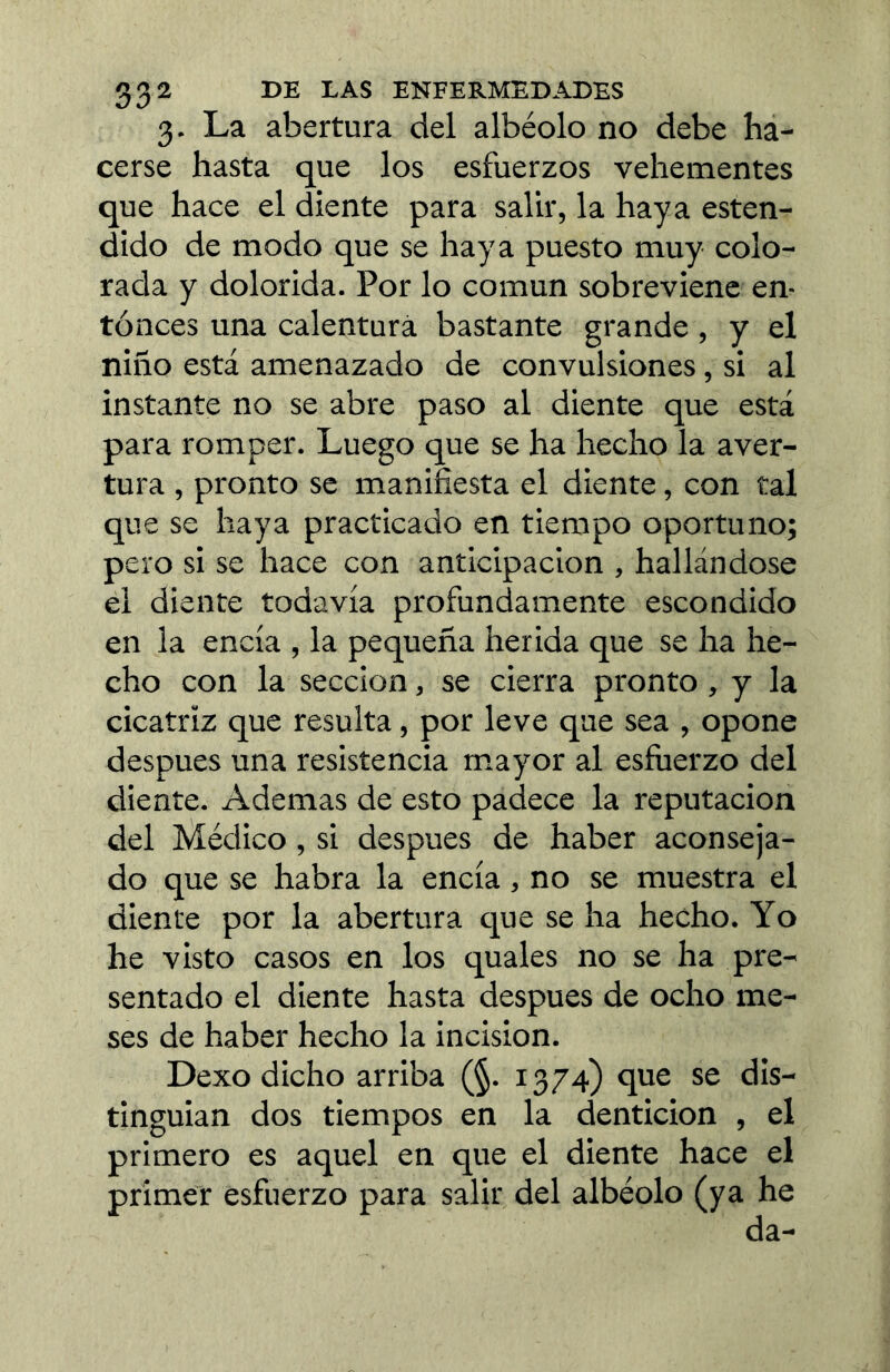 3- La abertura del albéolo no debe ha- cerse hasta que los esfuerzos vehementes que hace el diente para salir, la haya esten- dido de modo que se haya puesto muy colo- rada y dolorida. Por lo común sobreviene en- tonces una calentura bastante grande , y el niño está amenazado de convulsiones, si al instante no se abre paso al diente que está para romper. Luego que se ha hecho la aver- tura , pronto se manifiesta el diente, con tal que se haya practicado en tiempo oportuno; pero si se hace con anticipación , hallándose el diente todavía profundamente escondido en la encía , la pequeña herida que se ha he- cho con la sección, se cierra pronto, y la cicatriz que resulta, por leve que sea , opone después una resistencia mayor al esfuerzo del diente. Ademas de esto padece la reputación del Médico, si después de haber aconseja- do que se habra la encía , no se muestra el diente por la abertura que se ha hecho. Yo he visto casos en los quales no se ha pre- sentado el diente hasta después de ocho me- ses de haber hecho la incision. Dexo dicho arriba (§. 1374) que se dis- tinguian dos tiempos en la dentición , el primero es aquel en que el diente hace el primer esfuerzo para salir del albéolo (ya he da-