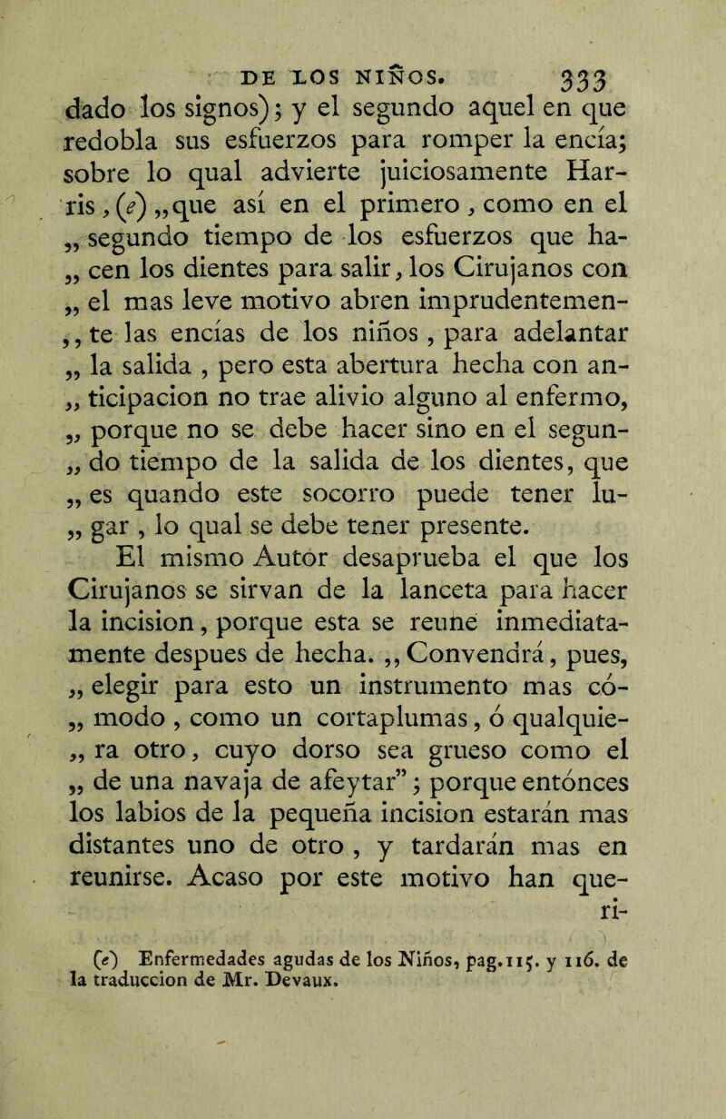 dado los signos); y el segundo aquel en que redobla sus esfuerzos para romper la encía; sobre lo qual advierte juiciosamente Har- ris, (í')„ que así en el primero , como en el „ segundo tiempo de los esfuerzos que ha- „ cen los dientes para salir, los Cirujanos con „ el mas leve motivo abren imprudentemen- ,, te las encías de los niños, para adelantar „ la salida , pero esta abertura hecha con an- „ ticipacion no trae alivio alguno al enfermo, „ porque no se debe hacer sino en el segun- „ do tiempo de la salida de los dientes, que „ es quando este socorro puede tener lu- „ gar , lo qual se debe tener presente. El mismo Autor desaprueba el que los Cirujanos se sirvan de la lanceta para hacer la incision, porque esta se reúne inmediata- mente después de hecha. ,,Convendrá, pues, „ elegir para esto un instrumento mas có- „ modo , como un cortaplumas, ó qualquie- „ ra otro, cuyo dorso sea grueso como el „ de una navaja de afeytar” ; porque entonces los labios de la pequeña incision estarán mas distantes uno de otro , y tardarán mas en reunirse. Acaso por este motivo han que- ri- CO Enfermedades agudas de los Niños, pag.iiç. y ii6. de la traducción de Mr. Devaux.