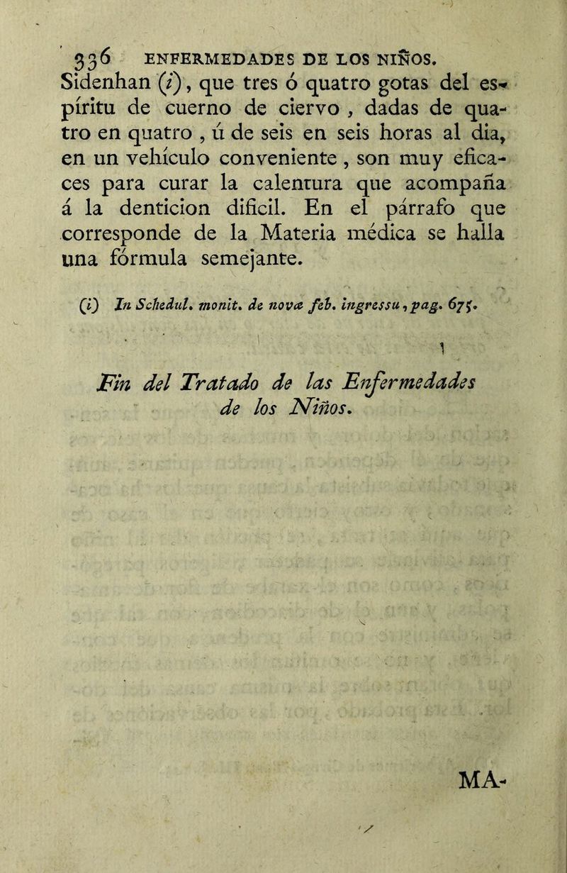 33^ ENFERMEDADES DE LOS ÑIÑOS. Sidenhan 0, que tres ó quatre gotas del es» píritu de cuerno de ciervo , dadas de qua- tre en quatro , ú de seis en seis horas al dia, en un vehículo conveniente , son muy efica- ces para curar la calentura que acompaña á la dentición dificil. En el párrafo que corresponde de la Materia médica se halla una fórmula semejante. (l) In SchiduU monlt* de nova foh, Ingressu^pag, 6/f, Fin del Tratado de las Fnjermedades de los Niños. Z' MA-