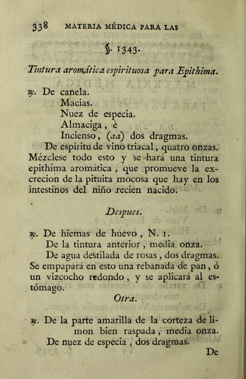 §• 1343- Tintura aromática espirituosa para Epithima. 92. De canela. Maclas. - Nuez de especia. Almaciga, è Incienso, (ad) dos dragmas. De espíritu de vino triacal, quatro onzas. Mézclese todo esto y se hará una tintura epithima aromática , que promueve la ex- creción de la pituita mocosa que hay en los intestinos del niilo jrecien nacido. Después. 9?. De hiemas de huevo, N. r. De la tintura anterior , media onza. De agua destilada de rosas , dos dragmas. Se empapará en esto una rebanada de pan, o un vizcocho redondo, y se aplicará al es- tómago. Otra. 9¡. De la parte amarilla de la corteza de li- mon bien raspada, media onza. De nuez de especia , dos dragmas.