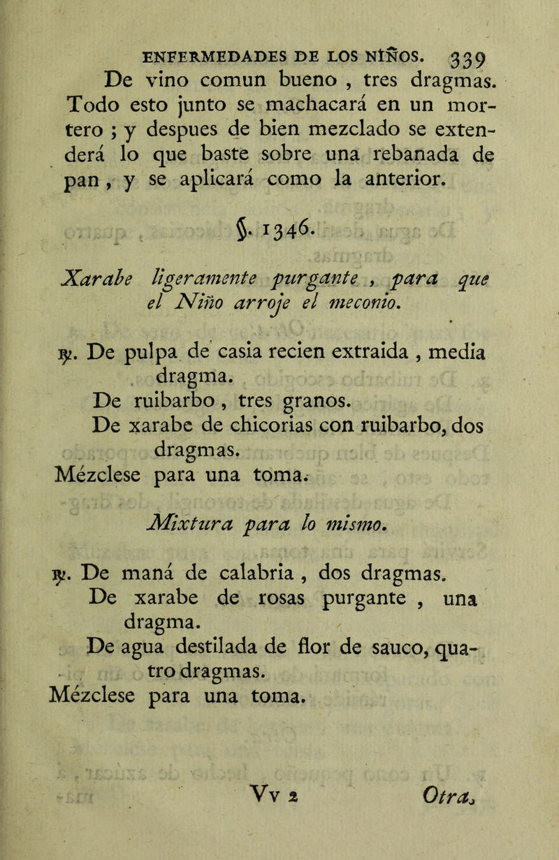 De vino común bueno , tres dragmas. Todo esto junto se machacará en un mor- tero ; y después de bien mezclado se exten- derá lo que baste sobre una rebanada de pan, y se aplicará como la anterior. §. 1346. Xarahe ligeramente purgante , para que el Niño arroje el meconio. çj. De pulpa de' casia recien extraida , media dragma. De ruibarbo, tres granos. De xarabc de chicorias con ruibarbo, dos dragmas. Mézclese para una toma. Mixtura para lo mismo. Çî. De maná de calabria, dos dragmas. De xarabe de rosas purgante , una dragma. De agua destilada de flor de saúco, qua- tre dragmas. Mézclese para una toma. Vv2 Otra^