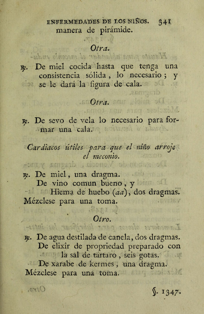 manera de pirámide. Otra. :ç:. De miel cocida hasta que tenga una consistencia sólida, lo necesario ; y se le dará la figura de cala. Otra. Ç!. De sevo de vela lo necesario para for- mar una cala. Cardiacos útiles para que el niño arroje, el meconio. De miel, una dragma. De vino común bueno, y Hiema de huebo (aa'), dos dragmas.’ Mézclese para una toma. . ■ i Otro. Ç2. De agua destilada de canela, dos dragmas. De elixir de propriedad preparado con la sal de tártaro , seis gotas. De xarabe de kermes , una dragma. Mézclese para una toma. §• 1347-
