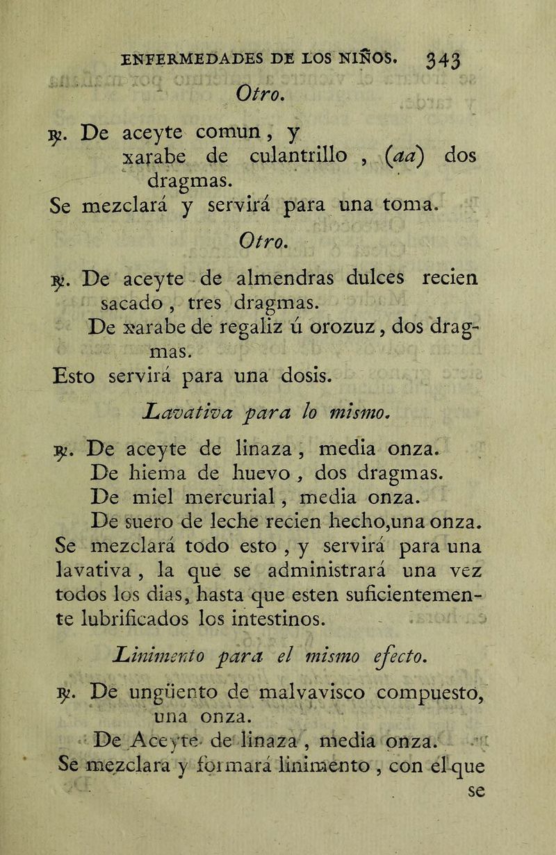 Otro. De aceyte común, y Xarabe de culantrillo , {aà) dos dragmas. Se mezclará y servira para una toma. Otro. De aceyte de almendras dulces recien sacado , tres dragmas. De xarabe de regaliz ú orozuz, dos drag- mas. Esto servirá para una dosis. Lavativa ÿara lo mismo. :ç2. De aceyte de linaza, media onza. De hiema de huevo , dos dragmas. De miel mercurial, media onza. De suero de leche recien hecho,una onza. Se mezclará todo esto , y servirá para una lavativa , la que se administrará una vez todos los dias, hasta que esten suficientemen- te lubrificados los intestinos. LinimeTito ^ara el mismo efecto. ÇZ. De ungüento de malvavisco compuesto, una onza. De Aceyte de linaza , media onza. Se mezclara y foimará linimento , con el que se