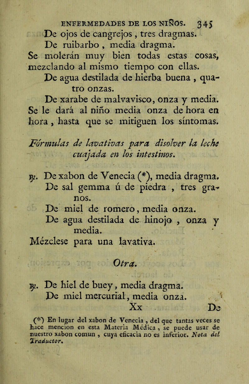 De ojos de cangrejos , tres dragmas. De ruibarbo, media dragma. Se molerán muy bien todas estas cosas, mezclando al mismo tiempo con ellas. De agua destilada de hierba buena , qua- tro onzas. De xarabe de malvavisco, onza y media. Se le dará al niño media onza de hora en hora, hasta que se mitiguen los síntomas! Fórmulas de lavativas para disolver la leche cuajada en los intestinos. ÇZ. Dexabon de Venecia (*), media dragma. De sal gemma ú de piedra , tres gra^ nos. De miel de romero, media onza. De agua destilada de hinojo , onza y media. • , Mézclese para una lavativa. Otra. 92. De hiel de buey, media dragma. De miel mercurial, media onza. . , > Xx De En lugar del xabon de Venecia , del que tantas veces se hace mención en esta Materia Médica , se puede usar de nuestro xabon común , cuya eficacia no es inferior, dd Traductor,