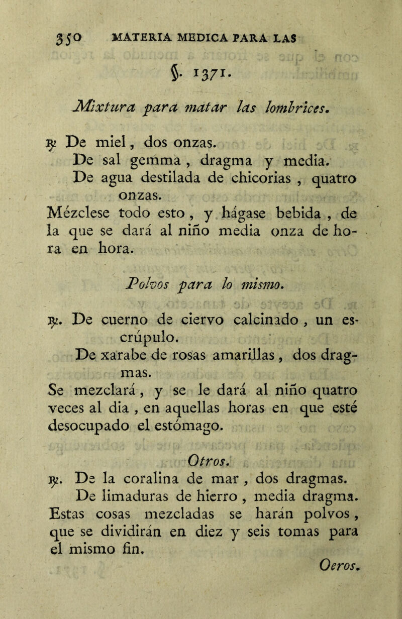 §. 1371. J^íXtura para matar las lombrices. :ç2 De miel, dos onzas. De sal gemma , dragma y media. De agua destilada de chicorias , quatro onzas. Mézclese todo esto, y hágase bebida , de la que se dará al niño media onza de ho- ra en hora. Polvos para lo mismo. 35^. De cuerno de ciervo calcinado , un es- crúpulo. De xarabe de rosas amarillas , dos drag- mas. Se mezclará, y se le dará al niño quatro veces al dia , en aquellas horas en que esté desocupado el estómago. Otros. Çi. De la coralina de mar, dos dragmas. De limaduras de hierro , media dragma. Estas cosas mezcladas se harán polvos, que se dividirán en diez y seis tomas para el mismo fin. Oeros.