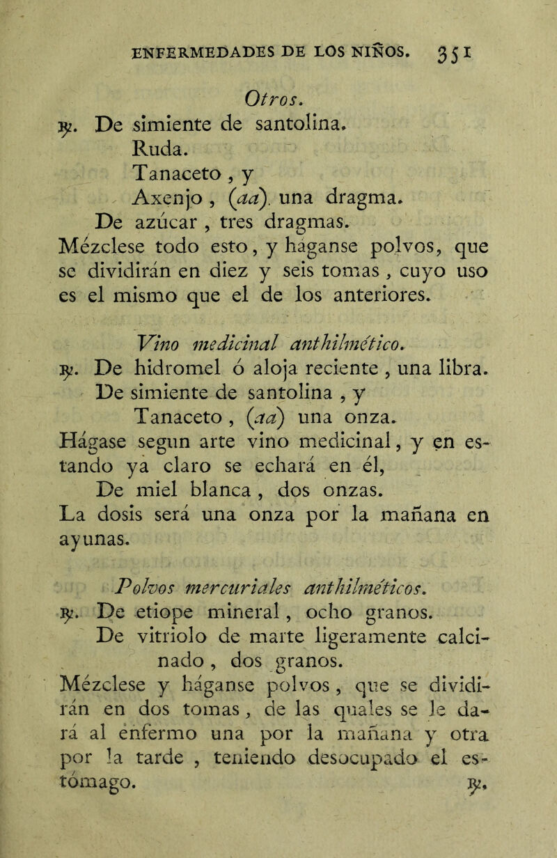 Otros. çz. De simiente de santolina. Ruda. Tanaceto, y . Axenjo , (aa) um dragma. De azúcar , tres dragmas* Mézclese todo esto, y háganse polvos, que se dividirán en diez y seis tomas , cuyo uso es el mismo que el de los anteriores. Vino medicinal anthilmético. ÇZ. De hidromel ó aloja reciente , una libra. De simiente de santolina , y Tanaceto , (ad) una onza. Hágase según arte vino medicinal, y en es- tando ya claro se echará en él, De miel blanca , dos onzas. La dosis será una onza por la mañana en ayunas. Polvos mercuriales anthilme'ticos. De etiope mineral, ocho granos. De vitriolo de marte ligeramente calci- nado , dos seranos. Mézclese y háganse polvos , que se dividi- rán en dos tomas, de las quales se Je da- rá al enfermo una por la mañana y otra por la tarde , teniendo desocupada el es- tómago. Ç2,
