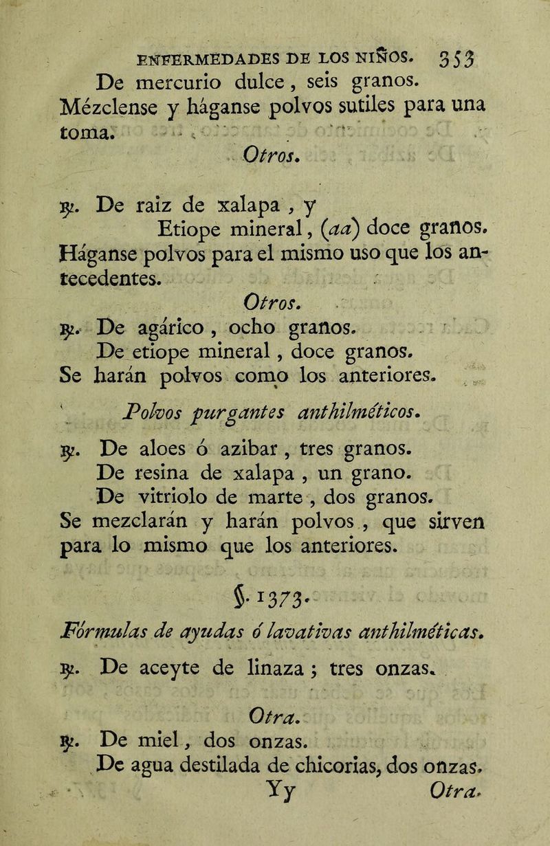 De mercurio dulce, seis granos. Mézclense y háganse polvos sutiles para una toma. - Otros, De raiz de xalapa , y Etiope mineral, {aa) doce granos. Háganse polvos para el mismo uso que los an- tecedentes. Otros. Çi. De agárico, ocho granos. De etiope mineral, doce granos. Se harán polvos como los anteriores. Polvos purgantes anthilméticos. 5?. De aloes ó azibar, tres granos. De resina de xalapa , un grano. De vitriolo de marte , dos granos. Se mezclarán y harán polvos , que sirven para lo mismo que los anteriores. 5-1373- Fórmulas de ayudas ó lavativas anthilméticas. 9. De aceyte de linaza ; tres onzas. Otra. çz. De miel, dos onzas. De agua destilada de chicorias, dos onzas. y y Otra.