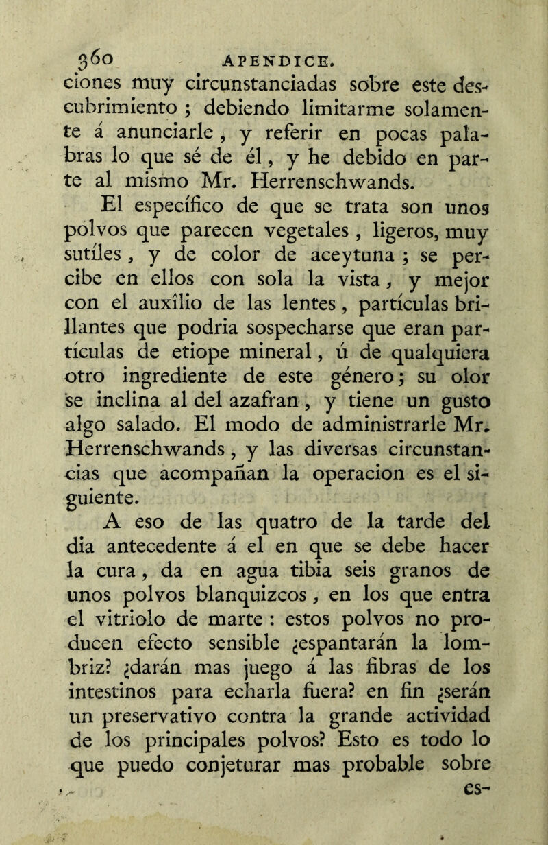 Clones muy circunstanciadas sobre este des- cubrimiento ; debiendo limitarme solamen- te á anunciarle , y referir en pocas pala- bras lo que sé de él, y he debido en par- te al mismo Mr. Herrenschwands. El específico de que se trata son unos polvos que parecen vegetales , ligeros, muy sutiles , y de color de ace y tuna ; se per- cibe en ellos con sola la vista, y mejor con el auxilio de las lentes, partículas bri- llantes que podría sospecharse que eran par- tículas de etiope mineral, ú de qualquiera otro ingrediente de este género -, su olor se inclina al del azafran, y tiene un gusto algo salado. El modo de administrarle Mr. Herrenschwands, y las diversas circunstan- cias que acompañan la Operación es el si- guiente. A eso de las_ quatro de la tarde del dia antecedente á el en que se debe hacer la cura, da en agua tibia seis granos de unos polvos blanquizcos, en los que entra el vitriolo de marte : estos polvos no pro- ducen efecto sensible ¿espantarán la lom- briz? ¿darán mas juego á las fibras de los intestinos para echarla fuera? en fin ¿serán un preservativo contra la grande actividad de los principales polvos? Esto es todo lo que puedo conjeturar mas probable sobre es-