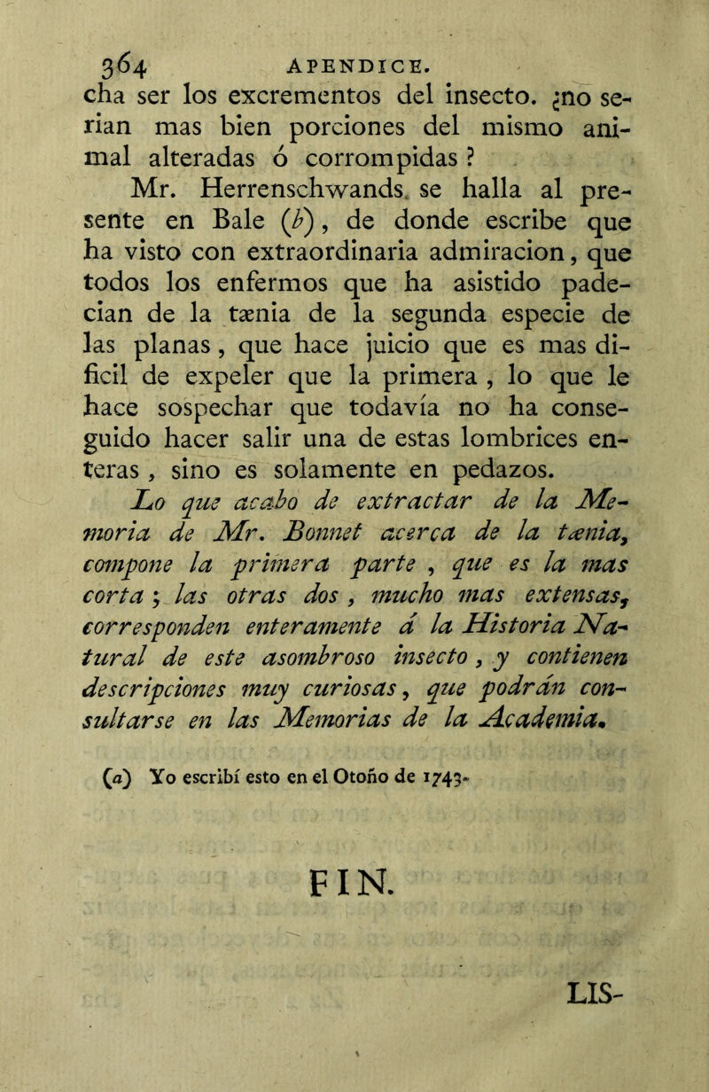 cha ser los excrementos del insecto, ¿no se- rian mas bien porciones del mismo ani- mal alteradas ó corrompidas ? Mr. Herrenschwands. se halla al pre- sente en Bale (¿), de donde escribe que ha visto con extraordinaria admiración, que todos los enfermos que ha asistido pade- cian de la tænia de la segunda especie de las planas, que hace juicio que es mas di- fícil de expeler que la primera , lo que le hace sospechar que todavía no ha conse- guido hacer salir una de estas lombrices en- teras , sino es solamente en pedazos. Lo acabo de extractar de la Me~ moría de Air. Bonnet acerca de la tienta, compone la primera parte , que es la mas corta í las otras dos , mucho mas extensas, corresponden enteramente d la Historia Na-' tural de este asombroso insecto, y contienen descripciones muy curiosas, que podrán con- sultarse en las Alemorias de la ulcadcmiam Ça) Yo escribí esto en el Otoño de 1743- FIN. LIS-