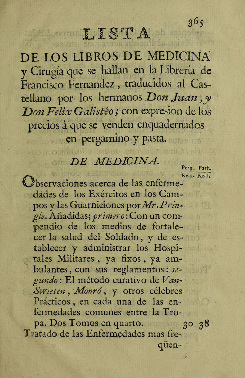 DE LOS LIBROS DE MEDICINA y Cirugía que se hallan en la Librería de Francisco Fernandez, traducidos al Cas- tellano por los hermanos T)on Juan ,y Don Félix G-alistéo ; con expresión de los precios á que se venden enquadernados en pergamino y pasta. DE MEDICINA. Perg. Past, Real. Pvsal» •servaciones acerca de las enferme- dades de los Exércitos en los Cam- pos y las Guarniciones 'povMr.Prin- gle. Añadidas; primero : Con un com- pendio de los medios de fortale- cer la salud del Soldado, v de es- tablecer y administrar los Hospi- tales Militares , ya fixos, ya am- bulantes , con sus reglamentos : se- gundo : El método curativo de Van- Swieten, Monró, y otros célebres Prácticos, en cada una de las en- - fermedades comunes entre la Tro- pa. Dos Tomos en quarto. 30 Tratado de las Enfermedades mas fre- qücn- 38