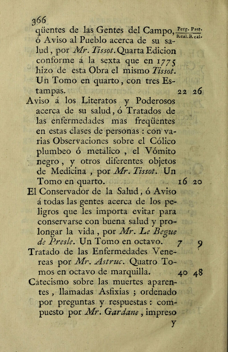 qüentes de las Gentes del Campo,-îîüiZîlî' ó Aviso al Pueblo acerca de su sa- lud, por JVLr. Tissot. Quarta Edición conforme á la sexta que en 1775 hizo de esta Obra el mismo Tissot. Un Tomo en quarto, con tres Es- tampas. 22 26 Aviso á los Literatos y Poderosos acerca de su salud, ó Tratados de las enfermedades mas freqüentes en estas clases de personas : con va- rias Observaciones sobre el Cólico plúmbeo ó metálico , el Vómito negro, y otros diferentes objetos de Medicina , por Mr. Tissot. Un Tomo en quarto. 16 20 El Conservador de la Salud, ó Aviso á todas las gentes acerca de los pe- ligros que les importa evitar para conservarse con buena salud y pro- longar la vida , por Mr. Le Begue de Preste. Un Tomo en octavo. 7 o Tratado de las Enfermedades Vene- reas por Mr. Astruc. Quatro To- mos en octavo de marquilla. 40 48 Catecismo sobre las muertes aparen- tes , llamadas Asfixias ; ordenado por preguntas y respuestas ; com- puesto por Mr. Gardane , impreso y