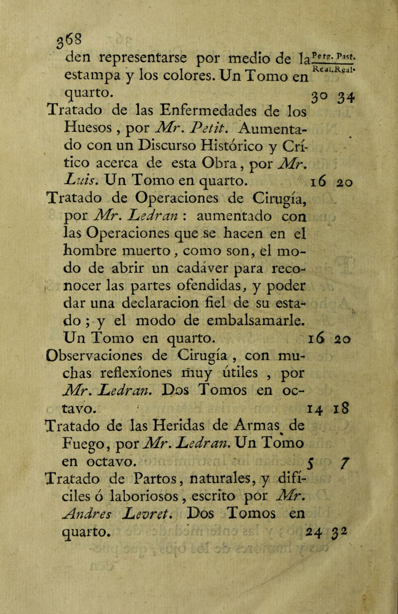 den representarse por medio de laΣIïJ!ül- estampa y los colores. Un Tomo en quarto. 30 34 Tratado de las Enfermedades de los Huesos , por Mr. Petit. 'Aumenta- do con un Discurso Histórico y Crí- tico acerca de esta Obra, por Mr. Luis. Un Tomo en quarto. 16 20 Tratado de Operaciones de Cirugía, por Mr. Ledran : aumentado con las Operaciones que se hacen en el hombre muerto, como son, el mo- do de abrir un cadáver para reco- I nocer las partes ofendidas, y poder dar una declaración fiel de su esta- do ; y el modo de embalsamarle. Un Tomo en quarto. 16 20 Observaciones de Cirugía , con mu- chas reflexiones iñuy útiles , por Mr. Ledran. Dos Tomos en oc- tavo. 14 18 Tratado de las Heridas de Armas^ de Fuego, por Ledran. Un Tomo en octavo. 5 7 Tratado de Partos, naturales, y difí- ciles ó laboriosos, escrito por Mr. Andrés Levret. Dos Tomos en quarto. 24 32