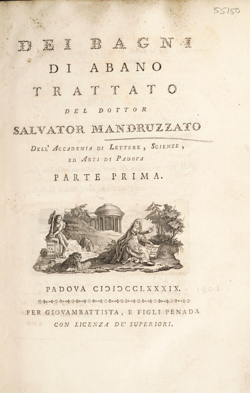 T R A T T A T del dottor Dell Accademie di Lettere , Scienze » ed Arti di Padova PARTE P R I M A. PADOVA CIDIDCCL XXXIX. 0 «40 0 *40 0 0^* 0 0 0* 40 0 04» «0 IT *>4“ -0 0 0ì* «40- C;2 •’2>> *40 0-» PER GIOVAMBATTISTA , E FIGLI PENADA CON LICENZA DE' SUPERIORI